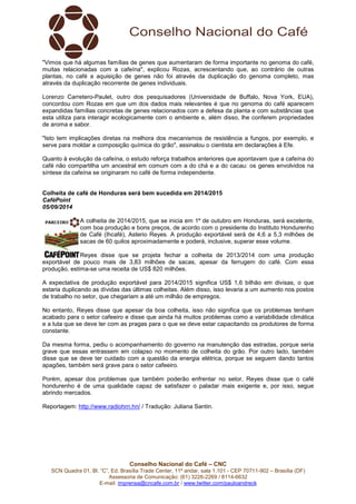 "Vimos que há algumas famílias de genes que aumentaram de forma importante no genoma do café, 
muitas relacionadas com a cafeína", explicou Rozas, acrescentando que, ao contrário de outras 
plantas, no café a aquisição de genes não foi através da duplicação do genoma completo, mas 
através da duplicação recorrente de genes individuais. 
Lorenzo Carretero-Paulet, outro dos pesquisadores (Universidade de Buffalo, Nova York, EUA), 
concordou com Rozas em que um dos dados mais relevantes é que no genoma do café aparecem 
expandidas famílias concretas de genes relacionados com a defesa da planta e com substâncias que 
esta utiliza para interagir ecologicamente com o ambiente e, além disso, lhe conferem propriedades 
de aroma e sabor. 
"Isto tem implicações diretas na melhora dos mecanismos de resistência a fungos, por exemplo, e 
serve para moldar a composição química do grão", assinalou o cientista em declarações à Efe. 
Quanto à evolução da cafeína, o estudo reforça trabalhos anteriores que apontavam que a cafeína do 
café não compartilha um ancestral em comum com a do chá e a do cacau: os genes envolvidos na 
síntese da cafeína se originaram no café de forma independente. 
Colheita de café de Honduras será bem sucedida em 2014/2015 
CaféPoint 
05/09/2014 
A colheita de 2014/2015, que se inicia em 1º de outubro em Honduras, será excelente, 
com boa produção e bons preços, de acordo com o presidente do Instituto Hondurenho 
de Café (Ihcafé), Asterio Reyes. A produção exportável será de 4,6 a 5,3 milhões de 
sacas de 60 quilos aproximadamente e poderá, inclusive, superar esse volume. 
Reyes disse que se projeta fechar a colheita de 2013/2014 com uma produção 
exportável de pouco mais de 3,83 milhões de sacas, apesar da ferrugem do café. Com essa 
produção, estima-se uma receita de US$ 820 milhões. 
A expectativa de produção exportável para 2014/2015 significa US$ 1,6 bilhão em divisas, o que 
estaria duplicando as dívidas das últimas colheitas. Além disso, isso levaria a um aumento nos postos 
de trabalho no setor, que chegariam a até um milhão de empregos. 
No entanto, Reyes disse que apesar da boa colheita, isso não significa que os problemas tenham 
acabado para o setor cafeeiro e disse que ainda há muitos problemas como a variabilidade climática 
e a luta que se deve ter com as pragas para o que se deve estar capacitando os produtores de forma 
constante. 
Da mesma forma, pediu o acompanhamento do governo na manutenção das estradas, porque seria 
grave que essas entrassem em colapso no momento de colheita do grão. Por outro lado, também 
disse que se deve ter cuidado com a questão da energia elétrica, porque se seguem dando tantos 
apagões, também será grave para o setor cafeeiro. 
Porém, apesar dos problemas que também poderão enfrentar no setor, Reyes disse que o café 
hondurenho é de uma qualidade capaz de satisfazer o paladar mais exigente e, por isso, segue 
abrindo mercados. 
Reportagem: http://www.radiohrn.hn/ / Tradução: Juliana Santin. 
Conselho Nacional do Café – CNC 
SCN Quadra 01, Bl. “C”, Ed. Brasília Trade Center, 11º andar, sala 1.101 - CEP 70711-902 – Brasília (DF) 
Assessoria de Comunicação: (61) 3226-2269 / 8114-6632 
E-mail: imprensa@cncafe.com.br / www.twitter.com/pauloandreck 
