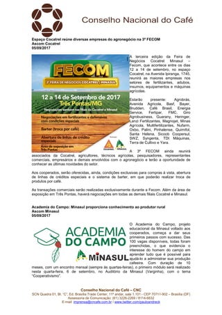 Conselho Nacional do Café – CNC
SCN Quadra 01, Bl. “C”, Ed. Brasília Trade Center, 11º andar, sala 1.101 - CEP 70711-902 – Brasília (DF)
Assessoria de Comunicação: (61) 3226-2269 / 8114-6632
E-mail: imprensa@cncafe.com.br / www.twitter.com/pauloandreck
Espaço Cocatrel reúne diversas empresas do agronegócio na 3ª FECOM
Ascom Cocatrel
05/09/2017
A terceira edição da Feira de
Negócios Cocatrel Minasul –
Fecom, que acontece entre os dias
12 a 14 de setembro, no espaço
Cocatrel, na Avenida Ipiranga, 1745,
reunirá as maiores empresas nos
setores de fertilizantes, adubos,
insumos, equipamentos e máquinas
agrícolas.
Estarão presente: Agrobrás,
Avenida Agricola, Basf, Bayer,
Brudden, Café Brasil, Energia
Service, Fertipar, FMC, Giro
Agrobusiness, Guarany, Heringer,
Lanzi Fertilizantes, Magnojet, Minas
Agrícola, Multifertilizantes, Nufarm,
Oxbo, Palini, Pinhalense, Quimifol,
Santa Helena, Sicoob Coopersul,
SWZ, Syngenta, TDI Máquinas,
Terra de Cultivo e Yara.
A 3ª FECOM ainda reunirá
associados da Cocatrel, agricultores, técnicos agrícolas, pesquisadores, representantes
comerciais, empresários e demais envolvidos com o agronegócio e terão a oportunidade de
conhecer as últimas novidades do setor.
Aos cooperados, serão oferecidas, ainda, condições exclusivas para compras à vista, abertura
de linhas de créditos especiais e o sistema de barter, em que poderão realizar troca de
produtos por café.
As transações comerciais serão realizadas exclusivamente durante a Fecom. Além da área de
exposição em Três Pontas, haverá negociações em todas as demais filiais Cocatrel e Minasul.
Academia do Campo: Minasul proporciona conhecimento ao produtor rural
Ascom Minasul
05/09/2017
O Academia do Campo, projeto
educacional da Minasul voltado aos
cooperados, começa a dar seus
primeiros passos com sucesso. Das
100 vagas disponíveis, todas foram
preenchidas, o que evidencia o
interesse do homem do campo em
aprender tudo que é possível para
ajudá-lo a administrar sua produção
cafeeira. Com duração de 10
meses, com um encontro mensal (sempre às quartas-feiras), o primeiro módulo será realizado
nesta quarta-feira, 6 de setembro, no Auditório da Minasul (Varginha), com o tema
“Cooperativismo”.
 