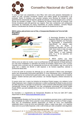 Conselho Nacional do Café – CNC
SCN Quadra 01, Bl. “C”, Ed. Brasília Trade Center, 11º andar, sala 1.101 - CEP 70711-902 – Brasília (DF)
Assessoria de Comunicação: (61) 3226-2269 / 8114-6632
E-mail: imprensa@cncafe.com.br / www.twitter.com/pauloandreck
O curso vai levar aos cooperados e seus filhos, bem como para pessoas interessadas na
cultura do café, conceitos inovadores visando uma melhor gestão da propriedade e da
produção. Serão 10 módulos, com assuntos variados como técnicas de manejo do café,
gerenciamento empresarial da fazenda, gestão de pessoas, novas tecnologias para o campo e
formas de combate a pragas. “Com a Academia do Campo vamos levar ao produtor rural
formas inovadoras para ele gerenciar seu negócio. Para isso, contaremos com professores
renomados de instituições de ensino importantes do cenário brasileiro”, comenta Raquel
Martins, Coordenadora de Gestão de Pessoas e gestora do Academia do Campo.
BSCA realiza, pela primeira vez no País, o Campeonato Brasileiro de Torra de Café
Blog BSCA
05/09/2017
A Associação Brasileira de Cafés
Especiais (BSCA), em parceria com
a Agência Brasileira de Promoção
de Exportações e Investimentos
(Apex-Brasil), irá realizar, pela
primeira vez no Brasil, o
Campeonato Brasileiro de Torra de
Café. Esse evento é mais uma ação
do projeto setorial “Brazil. The
Coffee Nation”, e será realizado
entre 15 e 18 de setembro, em
Curitiba (PR).
A BSCA explica que esse
campeonato tem ganhado força nos
últimos anos ao redor do mundo, e que os profissionais de café especial no Brasil clamavam
por mais essa modalidade no calendário de eventos da entidade. Dessa forma, 2017 vai ficar
marcado como o primeiro ano do campeonato de torra em solo brasileiro, que, de uma forma
geral, tem o objetivo de difundir o café especial, e de maneira específica, valorizar o
profissional dessa área.
“A torra faz parte do processo de obtenção de um café especial e faltava essa abordagem
dentro dos campeonatos promovidos pela BSCA. É muito interessante, pois o profissional de
torra precisa ter um conhecimento geral sobre café, ou seja, não é simplesmente um trabalho
intuitivo. Existem técnicas para esse processo”, diz Vanúsia Nogueira, diretora executiva da
BSCA.
O evento conta com o apoio da indústria de torradores Probat Leogap e da cafeteria Lucca
Cafés Especiais e tem o objetivo de selecionar o melhor profissional do Brasil na área de torra
de cafés especiais. O campeão irá representar o País no World Coffee Roasting Championship
(campeonato mundial da categoria), uma das competições promovidas pelo World Coffee
Events (WCE), que será realizada entre os dias 12 e 14 de dezembro de 2017, em Guangzhou,
na China.
As inscrições e o regulamento do Campeonato Brasileiro de Torra de Café 2017 estão
disponíveis no site da www.brazilcoffeenation.com.br.
Campeonato
No Campeonato Brasileiro de Torra de Café, os competidores precisam torrar o café fornecido
pela competição da melhor forma possível e essa primeira etapa ocorrerá na Probat Leogap.
Para isso, os competidores deverão desenvolver um Plano de Torra, com explicações
detalhadas sobre a curva de torra que pretendem utilizar e seguir esse plano. Já a segunda
etapa será na Lucca Cafés Especiais, onde o café torrado por cada competidor será degustado
 