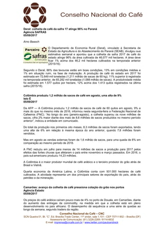 Conselho Nacional do Café – CNC
SCN Quadra 01, Bl. “C”, Ed. Brasília Trade Center, 11º andar, sala 1.101 - CEP 70711-902 – Brasília (DF)
Assessoria de Comunicação: (61) 3226-2269 / 8114-6632
E-mail: imprensa@cncafe.com.br / www.twitter.com/pauloandreck
Deral: colheita de café da safra 17 atinge 96% no Paraná
Agência SAFRAS
05/09/2017
Arno Baasch
O Departamento de Economia Rural (Deral), vinculado à Secretaria de
Estado da Agricultura e do Abastecimento do Paraná (SEAB), divulgou sua
estimativa semanal e apontou que a colheita da safra 2017 de café do
estado atinge 96% da área cultivada de 46,077 mil hectares. A área deve
ficar 1% acima dos 46,2 mil hectares cultivados na temporada anterior
(2015/16).
Segundo o Deral, 86% das lavouras estão em boas condições, 13% em condições médias e
1% em situação ruim, na fase de maturação. A produção de café do estado em 2017 foi
estimada em 72,649 mil toneladas (1,211 milhão de sacas de 60 kg), 11% superior à registrada
na temporada anterior, de 65,282 mil toneladas (1,088 milhão de sacas). A produtividade média
foi estimada em 1.577 quilos por hectare, 12% acima dos 1.413 quilos registrados na última
safra (2015/16).
Colômbia produziu 1,2 milhão de sacos de café em agosto, uma alta de 9%
Isto É
05/09/2017
Da AFP — A Colômbia produziu 1,2 milhão de sacos de café de 60 quilos em agosto, 9% a
mais do que no mesmo mês de 2016, informou nesta segunda-feira a Federação Nacional de
Cafeeiros (FNC). “Ao longo do ano (janeiro-agosto), a colheita superou os nove milhões de
sacos, cifra 2% maior diante dos mais de 8,8 milhões de sacos produzidos no mesmo período
anterior”, indicou a entidade em comunicado.
Do total da produção nos primeiros oito meses, 8,3 milhões de sacos foram exportados, tendo
uma alta de 6% em relação à mesma época do ano anterior, quando 7,8 milhões foram
vendidos.
Mas em agosto as vendas externas foram de 1,6 milhão de sacos, para uma queda de 8% em
comparação ao mesmo período de 2016.
A FNC reduziu em julho para menos de 14 milhões de sacos a produção para 2017 pelos
efeitos das fortes chuvas que afetaram o país entre novembro e março passados. Em 2016, o
país sul-americano produziu 14,23 milhões.
A Colômbia é o maior produtor mundial de café arábico e o terceiro produtor do grão atrás de
Brasil e Vietnã.
Quarta economia da América Latina, a Colômbia conta com 931.000 hectares de café
cultivados. A atividade representa um dos principais setores de exportação do país, atrás do
petróleo e da mineração.
Camarões: avanço da colheita de café pressiona cotação do grão nos portos
Agência Estado
05/09/2017
Os preços do café arábica caíram pouco mais de 4% no porto de Douala, em Camarões, diante
do aumento das entregas da commodity, na medida em que a colheita está em pleno
desenvolvimento no país africano. O desempenho dá sequência a uma série de quedas ao
longo da semana, segundo traders da região.
 
