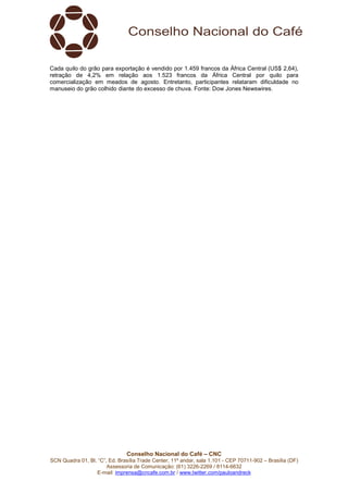 Conselho Nacional do Café – CNC
SCN Quadra 01, Bl. “C”, Ed. Brasília Trade Center, 11º andar, sala 1.101 - CEP 70711-902 – Brasília (DF)
Assessoria de Comunicação: (61) 3226-2269 / 8114-6632
E-mail: imprensa@cncafe.com.br / www.twitter.com/pauloandreck
Cada quilo do grão para exportação é vendido por 1.459 francos da África Central (US$ 2,64),
retração de 4,2% em relação aos 1.523 francos da África Central por quilo para
comercialização em meados de agosto. Entretanto, participantes relataram dificuldade no
manuseio do grão colhido diante do excesso de chuva. Fonte: Dow Jones Newswires.
 