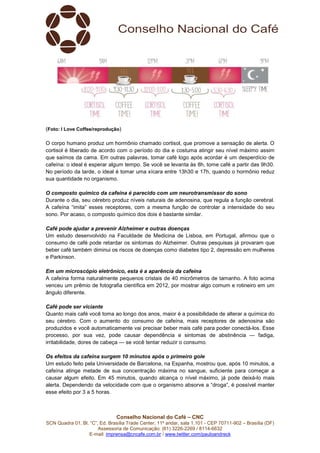 SCN Quadra 01, Bl. “C”, Ed. Brasília Trade Center, 11º andar, sala 1.101
Assessoria de Comunicação: (61) 3
E-mail: imprensa@cncafe.com.br
(Foto: I Love Coffee/reprodução
O corpo humano produz um hormônio chamado cortisol, que promove a sensação de alerta. O
cortisol é liberado de acordo com o período do dia e costuma atingir seu níve
que saímos da cama. Em outras palavras, tomar café logo após acordar é um desperdício de
cafeína: o ideal é esperar algum tempo. Se você se levanta às 8h, tome café a partir das 9h30.
No período da tarde, o ideal é tomar uma xícara entre 13h
sua quantidade no organismo.
O composto químico da cafeína é parecido com um neurotransmissor do sono
Durante o dia, seu cérebro produz níveis naturais de adenosina, que regula a função cerebral.
A cafeína “imita” esses receptores, com a mesma função de controlar a intensidade do seu
sono. Por acaso, o composto químico dos dois é bastante similar.
Café pode ajudar a prevenir Alzheimer e outras doenças
Um estudo desenvolvido na Faculdade de Medicina de Lisboa, em Portuga
consumo de café pode retardar os sintomas do Alzheimer. Outras pesquisas já provaram que
beber café também diminui os riscos de doenças como diabetes tipo 2, depressão em mulheres
e Parkinson.
Em um microscópio eletrônico, esta é a aparên
A cafeína forma naturalmente pequenos cristais de 40 micrômetros de tamanho. A foto acima
venceu um prêmio de fotografia científica em 2012, por mostrar algo comum e rotineiro em um
ângulo diferente.
Café pode ser viciante
Quanto mais café você toma ao longo dos anos, maior é a possibilidade de alterar a química do
seu cérebro. Com o aumento do consumo de cafeína, mais receptores de adenosina são
produzidos e você automaticamente vai precisar beber mais café para poder conectá
processo, por sua vez, pode causar dependência e sintomas de abstinência
irritabilidade, dores de cabeça
Os efeitos da cafeína surgem 10 minutos após o primeiro gole
Um estudo feito pela Universidade de Barcelona, na Espanha, mostrou que, após 10 minutos, a
cafeína atinge metade de sua concentração máxima no sangue, suficiente para começar a
causar algum efeito. Em 45 minutos, quando alcança o nível máximo, já pode dei
alerta. Dependendo da velocidade com que o organismo absorve a “droga”, é possível manter
esse efeito por 3 a 5 horas.
Conselho Nacional do Café – CNC
SCN Quadra 01, Bl. “C”, Ed. Brasília Trade Center, 11º andar, sala 1.101 - CEP 70711
Assessoria de Comunicação: (61) 3226-2269 / 8114-6632
imprensa@cncafe.com.br / www.twitter.com/pauloandreck
reprodução)
O corpo humano produz um hormônio chamado cortisol, que promove a sensação de alerta. O
cortisol é liberado de acordo com o período do dia e costuma atingir seu níve
que saímos da cama. Em outras palavras, tomar café logo após acordar é um desperdício de
cafeína: o ideal é esperar algum tempo. Se você se levanta às 8h, tome café a partir das 9h30.
No período da tarde, o ideal é tomar uma xícara entre 13h30 e 17h, quando o hormônio reduz
sua quantidade no organismo.
O composto químico da cafeína é parecido com um neurotransmissor do sono
Durante o dia, seu cérebro produz níveis naturais de adenosina, que regula a função cerebral.
receptores, com a mesma função de controlar a intensidade do seu
sono. Por acaso, o composto químico dos dois é bastante similar.
Café pode ajudar a prevenir Alzheimer e outras doenças
Um estudo desenvolvido na Faculdade de Medicina de Lisboa, em Portuga
consumo de café pode retardar os sintomas do Alzheimer. Outras pesquisas já provaram que
beber café também diminui os riscos de doenças como diabetes tipo 2, depressão em mulheres
Em um microscópio eletrônico, esta é a aparência da cafeína
A cafeína forma naturalmente pequenos cristais de 40 micrômetros de tamanho. A foto acima
venceu um prêmio de fotografia científica em 2012, por mostrar algo comum e rotineiro em um
você toma ao longo dos anos, maior é a possibilidade de alterar a química do
seu cérebro. Com o aumento do consumo de cafeína, mais receptores de adenosina são
produzidos e você automaticamente vai precisar beber mais café para poder conectá
cesso, por sua vez, pode causar dependência e sintomas de abstinência
irritabilidade, dores de cabeça — se você tentar reduzir o consumo.
Os efeitos da cafeína surgem 10 minutos após o primeiro gole
Um estudo feito pela Universidade de Barcelona, na Espanha, mostrou que, após 10 minutos, a
cafeína atinge metade de sua concentração máxima no sangue, suficiente para começar a
causar algum efeito. Em 45 minutos, quando alcança o nível máximo, já pode dei
alerta. Dependendo da velocidade com que o organismo absorve a “droga”, é possível manter
CEP 70711-902 – Brasília (DF)
O corpo humano produz um hormônio chamado cortisol, que promove a sensação de alerta. O
cortisol é liberado de acordo com o período do dia e costuma atingir seu nível máximo assim
que saímos da cama. Em outras palavras, tomar café logo após acordar é um desperdício de
cafeína: o ideal é esperar algum tempo. Se você se levanta às 8h, tome café a partir das 9h30.
30 e 17h, quando o hormônio reduz
O composto químico da cafeína é parecido com um neurotransmissor do sono
Durante o dia, seu cérebro produz níveis naturais de adenosina, que regula a função cerebral.
receptores, com a mesma função de controlar a intensidade do seu
Um estudo desenvolvido na Faculdade de Medicina de Lisboa, em Portugal, afirmou que o
consumo de café pode retardar os sintomas do Alzheimer. Outras pesquisas já provaram que
beber café também diminui os riscos de doenças como diabetes tipo 2, depressão em mulheres
A cafeína forma naturalmente pequenos cristais de 40 micrômetros de tamanho. A foto acima
venceu um prêmio de fotografia científica em 2012, por mostrar algo comum e rotineiro em um
você toma ao longo dos anos, maior é a possibilidade de alterar a química do
seu cérebro. Com o aumento do consumo de cafeína, mais receptores de adenosina são
produzidos e você automaticamente vai precisar beber mais café para poder conectá-los. Esse
cesso, por sua vez, pode causar dependência e sintomas de abstinência — fadiga,
Um estudo feito pela Universidade de Barcelona, na Espanha, mostrou que, após 10 minutos, a
cafeína atinge metade de sua concentração máxima no sangue, suficiente para começar a
causar algum efeito. Em 45 minutos, quando alcança o nível máximo, já pode deixá-lo mais
alerta. Dependendo da velocidade com que o organismo absorve a “droga”, é possível manter
 