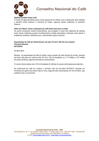 Conselho Nacional do Café – CNC
SCN Quadra 01, Bl. “C”, Ed. Brasília Trade Center, 11º andar, sala 1.101 - CEP 70711-902 – Brasília (DF)
Assessoria de Comunicação: (61) 3226-2269 / 8114-6632
E-mail: imprensa@cncafe.com.br / www.twitter.com/pauloandreck
Abelhas também amam café
O néctar de algumas flores possui níveis pequenos de cafeína, que é usada para atrair abelhas
e também pode melhorar a memória do inseto, segundo estudo publicado no periódico
Science.
Além da cafeína, vários compostos do café fazem bem para a saúde
Os outros compostos incluem antioxidantes, que protegem o corpo dos malefícios de radicais
livres. Essas moléculas causam envelhecimento e estão associadas a doenças como câncer e
problemas cardíacos, distúrbios que o café também ajuda a prevenir.
Exportações de café do Vietnã devem cair para 70 mil a 100 mil t em outubro
Thomson Reuters
05/10/2016
Ho Binh Minh
Reuters - As exportações de café do Vietnã, maior produtor de café robusta do mundo, deverão
cair este mês para um volume entre 70 mil e 100 mil toneladas, ou 1,17 milhão a 1,67 milhão
de sacas de 60 kg, segundo previsão de comerciantes.
O volume ficaria abaixo das 120 mil toneladas (2 milhões de sacas) estimadas para setembro.
Os embarques de café em outubro, o primeiro mês do ano-safra 2016/2017, deverão ser
formados por grãos das safras velha e nova, segundo três comerciantes em Ho Chi Minh, que
preferem ficar no anonimato.
 