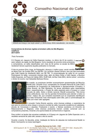 Compradores de diversas regiões arrematam cafés da Alta Mogiana 
CaféPoint 
05/11/2014 
Thais Fernandes 
O II Espaço em Jaguara de Cafés Especiais recebeu, no último dia 23 de outubro, o 
setor cafeeiro da região da Alta Mogiana. Como resultado do encontro entre produtores 
e compradores, os cafés classificados com mais de 82 pontos na escala da BSCA 
receberam lances superiores àqueles praticados no mercado. 
O lote do produtor Elvio Jorge, de Pedregulho, alcançou o melhor preço, sendo vendido 
ao Moka Club, de Curitiba (PR), por R$ 803. Já o produtor Ulisses Ferreira, teve seu lote arrematado 
pelo Café Cajubá de Uberlândia (MG), por R$ 790. “A comercialização de cafés foi um sucesso. 
Participaram do leilão, comprando diversos lotes, além da Moka Clube e Café Cajubá, a Bourbon 
Cafés Especiais, de Poços de Caldas (MG), Wolff Café, de Boa Vista (MG), dentre outras”, comentou 
o diretor do evento, Ivan Sebastião Barbosa Afonso. 
Na ocasião, os produtores também acompanharam apresentações de Maurício 
Miarelli (foto: Sivanilto Cruz), coordenador do Conselho Nacional do Café (CNC) 
e presidente da Cooperativa de Cafeicultores e Agropecuaristas (Cocapec), e 
Carlos Brando, da P&A Marketing. Os temas abordados pelos especialistas 
foram, respectivamente, o Projeto de cafés especiais para a Cocapec e o atual 
mercado de cafés. Sobre o âmbito nacional, Miarelli acrescentou: “Nós temos 
várias cafeiculturas, isso nos faz grandes fornecedores para atender a todos os 
gostos”, realçou ele, que considera importante que os cooperados identifiquem 
seus lotes fornecendo mais informações sobre eles, para a comercialização de 
cafés com maior valor agregado. 
O consultor Carlos Brando apontou, entre diversas análises, a expectativa de 
que para os próximos anos cresça o consumo mundial de cafés, buscando excelência em paladares, 
através de monodoses e cápsulas. Finalizando o evento, o Sebrae coordenou um Encontro de 
Relacionamento e Negócios, onde diversos produtores tiveram contato comercial com os 
compradores presentes, iniciando uma oportunidade de conhecimento e negócios. 
Para conferir os laudos das amostras avaliadas no II Espaço em Jaguara de Cafés Especiais com o 
resultado sensorial de cada café, acesse o site do evento. 
Durante o evento, foi discutida, ainda, instalação de fábrica de cápsulas da multinacional Nestlé no 
Brasil. Acompanhe na nossa reportagem. 
Conselho Nacional do Café – CNC 
SCN Quadra 01, Bl. “C”, Ed. Brasília Trade Center, 11º andar, sala 1.101 - CEP 70711-902 – Brasília (DF) 
Assessoria de Comunicação: (61) 3226-2269 / 8114-6632 
E-mail: imprensa@cncafe.com.br / www.twitter.com/pauloandreck 
 