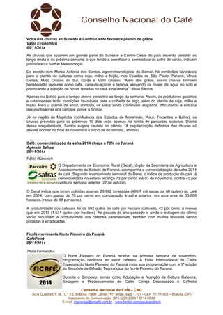 Volta das chuvas ao Sudeste e Centro-Oeste favorece plantio de grãos 
Valor Econômico 
05/11/2014 
As chuvas que ocorrem em grande parte do Sudeste e Centro-Oeste do país deverão persistir ao 
longo desta e da próxima semana, o que tende a beneficiar a semeadura da safra de verão, indicam 
previsões da Somar Meteorologia. 
De acordo com Marco Antonio dos Santos, agrometeorologista da Somar, há condições favoráveis 
para o plantio de culturas como soja, milho e feijão, nos Estados de São Paulo, Paraná, Minas 
Gerais, Mato Grosso do Sul, Goiás e Mato Grosso. “Além dos grãos, essas chuvas também 
beneficiarão lavouras como café, cana-de-açúcar e laranja, elevando os níveis de água no solo e 
provocando a indução de novas floradas no café e na laranja”, disse Santos. 
Apenas no Sul do país o tempo aberto persistirá ao longo da semana. Assim, os produtores gaúchos 
e catarinenses terão condições favoráveis para a colheita de trigo, além do plantio de soja, milho e 
feijão. Para o plantio de arroz, contudo, os solos ainda continuam alagados, dificultando a entrada 
das plantadeiras nos campos, prevê a Somar. 
Já na região do Mapitoba (confluência dos Estados de Maranhão, Piauí, Tocantins e Bahia), as 
chuvas previstas para os próximos 10 dias virão apenas na forma de pancadas isoladas. Diante 
dessa irregularidade, Santos sugere cautela no plantio. “A regularização definitiva das chuvas só 
deverá ocorrer no final de novembro e início de dezembro”, afirmou. 
Café: comercialização da safra 2014 chega a 73% no Paraná 
Agência Safras 
05/11/2014 
Fábio Rübenich 
O Departamento de Economia Rural (Deral), órgão da Secretaria de Agricultura e 
Abastecimento do Estado do Paraná, acompanha a comercialização da safra 2014 
de café. Segundo levantamento semanal do Deral, o índice de produção de café já 
comercializada no estado alcança 73 por cento até 03 de novembro, contra 70 por 
cento na semana anterior, 27 de outubro. 
O Deral indica que foram colhidas apenas 29.982 toneladas (499,7 mil sacas de 60 quilos) de café 
em 2014, com queda de 70 por cento em comparação à safra anterior, em uma área de 33.608 
hectares (recuo de 48 por cento). 
A produtividade dos cafezais foi de 892 quilos de café por hectare cultivado, 42 por cento a menos 
que em 2013 (1.531 quilos por hectare). As geadas do ano passado e ainda a estiagem do último 
verão reduziram a produtividade dos cafezais paranaenses, também com muitas lavouras sendo 
podadas e erradicadas. 
Ficafé movimenta Norte Pioneiro do Paraná 
CaféPoint 
05/11/2014 
Thais Fernandes 
O Norte Pioneiro do Paraná recebe, na primeira semana de novembro, 
programação dedicada ao setor cafeeiro. A Feira Internacional de Cafés 
Especiais do Norte Pioneiro do Paraná inicia sua programação com a 3ª edição 
do Simpósio de Difusão Tecnológica do Norte Pioneiro do Paraná. 
Durante o Simpósio, temas como Adubação e Nutrição da Cultura Cafeeira, 
Secagem e Processamento de Cafés Cereja Descascado e Colheita 
Conselho Nacional do Café – CNC 
SCN Quadra 01, Bl. “C”, Ed. Brasília Trade Center, 11º andar, sala 1.101 - CEP 70711-902 – Brasília (DF) 
Assessoria de Comunicação: (61) 3226-2269 / 8114-6632 
E-mail: imprensa@cncafe.com.br / www.twitter.com/pauloandreck 
 