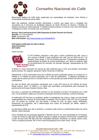 Mecanizada Seletiva de Café serão explanados por especialistas de entidades como Sebrae e 
Universidade Federal de Lavras (Ufla). 
Além das palestras, debates também alimentarão o evento, que segue com a revelação dos 
vencedores do II Concurso de Qualidade Sabores do Norte Pioneiro do Paraná e Rodada de 
Negócios de lotes de cafés especiais. O CaféPoint estará presente no evento e traz mais informações 
e destaques do setor, em tempo real, via Facebook. 
Serviço: Feira internacional de Cafés Especiais do Norte Pioneiro do Paraná 
Quando: 5 a 7 de novembro 
Onde: Jacarezinho, PR 
Mais informações: http://www.acenpp.com.br/ficafe/2014/ 
UTZ amplia certificação de café no Brasil 
Valor Econômico 
05/11/2014 
Carine Ferreira 
A UTZ Certified, programa e selo para o cultivo sustentável de café, cacau e 
chá, avança no Brasil. A área certificada com café, que em 2002 era de 1 mil 
hectares, deve chegar a 120 mil hectares este ano. A expansão é resultado de 
implementação de gestão da própria certificadora, com sede na Holanda, além 
do reconhecimento do mercado, diz Eduardo Sampaio, representante da UTZ 
no Brasil. 
O Brasil é o maior fornecedor de volume de café certificado para a UTZ, que também comercializa 
esses produtos. Em seguida, aparecem Vietnã, Honduras e Colômbia. 
Globalmente, a UTZ comercializa cerca de 4 milhões de sacas certificadas dentre um universo de 11 
milhões a 12 milhões de sacas produzidas com o selo da certificadora. A diferença verificada na 
venda está em parte que fica no mercado interno e outra parcela que pode também ter selo de outras 
certificadoras. 
No caso do Brasil, são produzidas anualmente com o selo UTZ cerca de 3,8 milhões de sacas. 
Desse volume, entre 1,2 milhão e 1,4 milhão são exportadas, principalmente para empresas de 
grande porte da Europa, Estados Unidos e Ásia. 
Em cacau, o processo de certificação começou no ano passado e já são 4 mil hectares com o selo 
UTZ, no sul da Bahia, região que concentra a produção nacional da amêndoa, conforme Sampaio. 
A certificação UTZ tem foco na qualidade, gestão e rentabilidade das culturas. Cada uma das frentes 
implementadas tem métricas de mensuração e avaliação. Para se obter o selo UTZ, há um protocolo 
com 175 pontos de controle, que vão desde o manejo do solo, da água, podas, fertilização, 
treinamento de produtores, até a diferenciação dos custos de produção por talhão, explica o 
representante da UTZ. 
Ao abandonar talhão que não é produtivo, o produtor pode exercer a produtividade plena de outros 
talhões, reitera Sampaio. 
Como resultado de uma produção seguindo a “filosofia” da UTZ, em uma propriedade de 10 hectares, 
o preço de venda do café pode ser R$ 40 superior à cotação do produto convencional, considerando 
o valor da saca entre R$ 350 e R$ 400, exemplifica Sampaio. Entretanto, os valores variam muito. 
“Para um pequeno produtor, R$ 15 mil a mais de [receita] por ano é bem vindo”, diz ele. 
Conselho Nacional do Café – CNC 
SCN Quadra 01, Bl. “C”, Ed. Brasília Trade Center, 11º andar, sala 1.101 - CEP 70711-902 – Brasília (DF) 
Assessoria de Comunicação: (61) 3226-2269 / 8114-6632 
E-mail: imprensa@cncafe.com.br / www.twitter.com/pauloandreck 
 