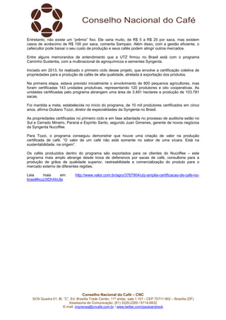 Entretanto, não existe um “prêmio” fixo. Ele varia muito, de R$ 5 a R$ 25 por saca, mas existem 
casos de acréscimo de R$ 100 por saca, comenta Sampaio. Além disso, com a gestão eficiente, o 
cafeicultor pode baixar o seu custo de produção e seus cafés podem atingir outros mercados. 
Entre alguns memorandos de entendimento que a UTZ firmou no Brasil está com o programa 
Caminho Sustentia, com a multinacional de agroquímicos e sementes Syngenta. 
Iniciado em 2013, foi realizado o primeiro ciclo desse projeto, que envolve a certificação coletiva de 
propriedades para a produção de cafés de alta qualidade, atrelada à exportação dos produtos. 
Na primeira etapa, estava previsto inicialmente o envolvimento de 800 pequenos agricultores, mas 
foram certificadas 143 unidades produtivas, representando 120 produtores e oito cooperativas. As 
unidades certificadas pelo programa abrangem uma área de 3.491 hectares e produção de 103.781 
sacas. 
Foi mantida a meta, estabelecida no início do programa, de 10 mil produtores certificados em cinco 
anos, afirma Giuliano Tozzi, diretor de especialidades da Syngenta no Brasil. 
As propriedades certificadas no primeiro ciclo e em fase adiantada no processo de auditoria estão no 
Sul e Cerrado Mineiro, Paraná e Espírito Santo, segundo Juan Gimenes, gerente de novos negócios 
da Syngenta Nucoffee. 
Para Tozzi, o programa conseguiu demonstrar que houve uma criação de valor na produção 
certificada de café. “O valor de um café não está somente no sabor de uma xícara. Está na 
sustentabilidade, na origem”. 
Os cafés produzidos dentro do programa são exportados para os clientes do Nucoffee – este 
programa mais amplo abrange desde troca de defensivos por sacas de café, consultoria para a 
produção de grãos de qualidade superior, rastreabilidade e comercialização do produto para o 
mercado externo de diferentes regiões. 
Leia mais em: http://www.valor.com.br/agro/3767904/utz-amplia-certificacao-de-cafe-no-brasil# 
Conselho Nacional do Café – CNC 
SCN Quadra 01, Bl. “C”, Ed. Brasília Trade Center, 11º andar, sala 1.101 - CEP 70711-902 – Brasília (DF) 
Assessoria de Comunicação: (61) 3226-2269 / 8114-6632 
E-mail: imprensa@cncafe.com.br / www.twitter.com/pauloandreck 
ixzz3IDhXkUla 
