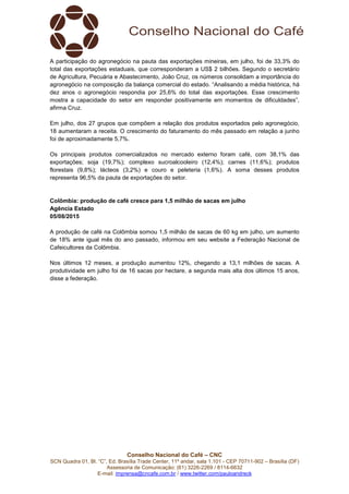 Conselho Nacional do Café – CNC
SCN Quadra 01, Bl. “C”, Ed. Brasília Trade Center, 11º andar, sala 1.101 - CEP 70711-902 – Brasília (DF)
Assessoria de Comunicação: (61) 3226-2269 / 8114-6632
E-mail: imprensa@cncafe.com.br / www.twitter.com/pauloandreck
A participação do agronegócio na pauta das exportações mineiras, em julho, foi de 33,3% do
total das exportações estaduais, que corresponderam a US$ 2 bilhões. Segundo o secretário
de Agricultura, Pecuária e Abastecimento, João Cruz, os números consolidam a importância do
agronegócio na composição da balança comercial do estado. “Analisando a média histórica, há
dez anos o agronegócio respondia por 25,6% do total das exportações. Esse crescimento
mostra a capacidade do setor em responder positivamente em momentos de dificuldades”,
afirma Cruz.
Em julho, dos 27 grupos que compõem a relação dos produtos exportados pelo agronegócio,
18 aumentaram a receita. O crescimento do faturamento do mês passado em relação a junho
foi de aproximadamente 5,7%.
Os principais produtos comercializados no mercado externo foram café, com 38,1% das
exportações; soja (19,7%); complexo sucroalcooleiro (12,4%); carnes (11,6%); produtos
florestais (9,8%); lácteos (3,2%) e couro e peleteria (1,6%). A soma desses produtos
representa 96,5% da pauta de exportações do setor.
Colômbia: produção de café cresce para 1,5 milhão de sacas em julho
Agência Estado
05/08/2015
A produção de café na Colômbia somou 1,5 milhão de sacas de 60 kg em julho, um aumento
de 18% ante igual mês do ano passado, informou em seu website a Federação Nacional de
Cafeicultores da Colômbia.
Nos últimos 12 meses, a produção aumentou 12%, chegando a 13,1 milhões de sacas. A
produtividade em julho foi de 16 sacas por hectare, a segunda mais alta dos últimos 15 anos,
disse a federação.
 