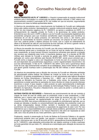 Conselho Nacional do Café – CNC
SCN Quadra 01, Bl. “C”, Ed. Brasília Trade Center, 11º andar, sala 1.101 - CEP 70711-902 – Brasília (DF)
Assessoria de Comunicação: (61) 3226-2269 / 8114-6632
E-mail: imprensa@cncafe.com.br / www.twitter.com/pauloandreck
RISCOS INERENTES AO PL N
o
1.655/2015 — Visando à preservação do aparato institucional
existente para a formulação e a consecução da política cafeeira nacional, o CNC reiterou seu
posicionamento contrário à aprovação do PL nos moldes em que se encontra, argumentando
tal postura com base na defesa apresentada abaixo.
(i) Abertura de precedentes para o desvirtuamento da finalidade do Funcafé sem deliberação
prévia pela cadeia produtiva, desrespeitando o aparato institucional existente desde a década
de 80. Um dos impactos negativos do PL 1.655/2015, ao ignorar a existência do CDPC, é o
enfraquecimento da cogestão privada do Fundo e da governança da cadeia produtiva.
Entendemos que não ouvir o CDPC e alterar o uso do Funcafé via proposições legislativas abre
precedentes perigosos para que iniciativas semelhantes sejam lançadas para beneficiar os
interesses de um elo da cadeia produtiva, em detrimento dos outros e, até mesmo, para
atender às necessidades do Governo (carente por recursos), em prejuízo do setor produtivo.
Com isso, pode-se perder o objetivo precípuo do Fundo, que é o apoio ao ordenamento da
oferta e da demanda de café em uma economia de livre mercado, de forma a garantir renda a
todos os elos da cadeia produtiva, principalmente à produção.
(ii) Riscos de exaustão dos recursos do Funcafé, que não possui realimentação. Embora o PL
trace diretrizes gerais para a constituição de um fundo de aval de crédito aos cafeicultores e
suas cooperativas, as quais buscam fornecer mecanismos suficientes para garantir a proteção
dos recursos que integrarão esse fundo, é importante destacar que: (i) a parcela de R$ 200
milhões será retirada do Funcafé e excluída da gestão pelo CDPC, ficando perdida para
aplicação em outros usos definidos pelo Decreto 94.874/1987, sendo pouco provável que o
Funcafé venha a resgatar a cota a ser integralizada no fundo de aval; (ii) o sucesso do fundo
de aval dependerá dos procedimentos específicos a serem regulamentados futuramente e de
sua boa administração. O fato do PL 1.655/2015 não definir como será a governança desse
fundo de aval, algo extremamente complexo de se estabelecer, deixa muitos fatores em aberto
que geram grande incerteza sobre a preservação dos R$ 200 milhões a serem retirados do
Funcafé.
(iii) Abertura de precedentes para a diluição dos recursos do Funcafé em diferentes entidades
da administração pública federal. Na hipótese de criação do fundo de aval previsto no PL
1.655/2015, há grande probabilidade do mesmo vir a ser administrado pela Agência Brasileira
Gestora de Fundos Garantidores e Garantias S.A. – ABGF, que é uma empresa pública
vinculada ao Ministério da Fazenda com a finalidade, entre outras, de administrar fundos
garantidores e prestar garantias às operações de riscos diluídos em áreas de grande interesse
econômico e social. A esse respeito, o setor produtor se opõe veementemente à distribuição
dos recursos do Funcafé para outras entidades da Administração Pública Federal, que não o
Ministério da Agricultura, Pecuária e Abastecimento, sob a pena de perder o controle sobre a
gestão de seu patrimônio.
OUTRAS FONTES DE RECURSOS — Reiterando seu posicionamento de não ser contrário à
criação de fundo de aval de crédito para os produtores rurais e suas cooperativas, o CNC
defendeu que o mesmo seja constituído com outras fontes de recursos que não o Funcafé,
como o Tesouro Nacional, via regulamentação do artigo 8º da Lei nº 12.087, de 11 de
novembro de 2009. Isso porque entendemos que a questão do endividamento agrícola, que se
arrasta por décadas e resultou no comprometimento das garantias dos produtores rurais com
as várias renegociações dessas dívidas, também é resultante dos sucessivos planos
econômicos mal sucedidos que limitaram a capacidade de pagamento do setor rural. Por isso
defendemos que a responsabilidade para a solução desse problema, generalizado em todos os
setores do agronegócio brasileiro, é do Tesouro Nacional e não deve ser repassada ao setor
café, sob o risco de perda de seu maior patrimônio, que é o Funcafé.
Finalizando, visando à preservação do Fundo de Defesa da Economia Cafeeira e do aparato
institucional existente para sua gestão, que garante a sinergia entre os setores público e
privado, informamos que, no dia 30 de junho de 2015, apresentamos Emenda Modificativa N
o
1
ao PL 1.655/2015, cujas alterações promovidas têm por objetivo autorizar a União a participar
do fundo garantidor de que trata o PL, retirando-se a autorização para utilização de recursos do
Funcafé.
 