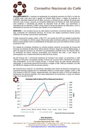 Conselho Nacional do Café – CNC
SCN Quadra 01, Bl. “C”, Ed. Brasília Trade Center, 11º andar, sala 1.101 - CEP 70711-902 – Brasília (DF)
Assessoria de Comunicação: (61) 3226-2269 / 8114-6632
E-mail: imprensa@cncafe.com.br / www.twitter.com/pauloandreck
ENCAMINHAMENTO — Apoiado na explanação do presidente executivo do CNC e no fato de
o CDPC estar mais ativo sob a gestão da ministra Kátia Abreu, o relator da proposta na
CAPADR, deputado federal Evair de Melo, anunciou a retirada de seu relatório de pauta para
discuti-lo mais e levar o assunto ao Conselho Deliberativo da Política do Café. Aproveitamos
para enaltecer a sobriedade da atitude do deputado Evair de Melo, que reconheceu a
importância de se valorizar o CDPC e levar todos os temas de impacto da cafeicultura, como a
destinação de recursos do Funcafé, para debate no crivo deste fórum.
MERCADO — Os contratos futuros do café arábica mantiveram movimento lateral nos últimos
dias, embasado em indicadores técnicos. As chuvas nas regiões produtoras tiveram pouca
influência no mercado, pois já foram precificadas.
O dólar comercial foi cotado, ontem, a R$ 3,777, com queda de 2,22% em relação à sexta-feira
anterior. A formação do câmbio segue influenciada pelas incertezas políticas e econômicas do
Brasil e especulações sobre a probabilidade de elevação dos juros dos Estados Unidos a partir
do próximo mês.
Em relação às condições climáticas no cinturão produtor nacional, há previsão de chuvas até
domingo nos Estados de São Paulo, Minas Gerais e Paraná. Segundo a Somar Meteorologia, a
partir da segunda quinzena de novembro as precipitações perderão força. No Espírito Santo,
há tendência de baixos volumes acumulados nos próximos dez dias, o que reforça as
preocupações com o desenvolvimento da safra 2016 de conilon.
Na ICE Futures US, o vencimento dezembro do Contrato C foi cotado, na quinta-feira, a US$
120,90 por libra-peso, acumulando perdas mínimas de 5 pontos ante o fechamento da sexta-
feira antecedente. Já na ICE Futures Europe, o contrato futuro do café robusta apresentou
valorização. O vencimento janeiro/2016 encerrou o pregão a US$ 1.669 por tonelada, com alta
de US$ 26 em relação ao final da semana anterior.
No mercado físico nacional, os indicadores calculados pelo Centro de Estudos Avançados em
Economia Aplicada (Cepea) para as variedades arábica e conilon foram cotados, ontem, a R$
474,14/saca e a R$ 375,13/saca, respectivamente, com altas de 0,46% e 0,33% em relação ao
fechamento da semana passada. Com esse desempenho de quinta-feira, o preço do robusta
bateu novo recorde nominal.
Atenciosamente,
Silas Brasileiro
Presidente Executivo
 