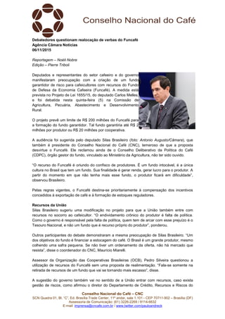Conselho Nacional do Café – CNC
SCN Quadra 01, Bl. “C”, Ed. Brasília Trade Center, 11º andar, sala 1.101 - CEP 70711-902 – Brasília (DF)
Assessoria de Comunicação: (61) 3226-2269 / 8114-6632
E-mail: imprensa@cncafe.com.br / www.twitter.com/pauloandreck
Debatedores questionam realocação de verbas do Funcafé
Agência Câmara Notícias
06/11/2015
Reportagem – Noéli Nobre
Edição – Pierre Triboli
Deputados e representantes do setor cafeeiro e do governo
manifestaram preocupação com a criação de um fundo
garantidor de risco para cafeicultores com recursos do Fundo
de Defesa da Economia Cafeeira (Funcafé). A medida está
prevista no Projeto de Lei 1655/15, do deputado Carlos Melles,
e foi debatida nesta quinta-feira (5) na Comissão de
Agricultura, Pecuária, Abastecimento e Desenvolvimento
Rural.
O projeto prevê um limite de R$ 200 milhões do Funcafé para
a formação do fundo garantidor. Tal fundo garantiria até R$ 2
milhões por produtor ou R$ 20 milhões por cooperativa.
A audiência foi sugerida pelo deputado Silas Brasileiro (foto: Antonio Augusto/Câmara), que
também é presidente do Conselho Nacional do Café (CNC), temeroso de que a proposta
desvirtue o Funcafé. Ele reclamou ainda de o Conselho Deliberativo da Política do Café
(CDPC), órgão gestor do fundo, vinculado ao Ministério da Agricultura, não ter sido ouvido.
“O recurso do Funcafé é oriundo do confisco de produtores. É um fundo intocável, é a única
cultura no Brasil que tem um fundo. Sua finalidade é gerar renda, gerar lucro para o produtor. A
partir do momento em que não tenha mais esse fundo, o produtor ficará em dificuldade”,
observou Brasileiro.
Pelas regras vigentes, o Funcafé destina-se prioritariamente à compensação dos incentivos
concedidos à exportação de café e à formação de estoques reguladores.
Recursos da União
Silas Brasileiro sugeriu uma modificação no projeto para que a União também entre com
recursos no socorro ao cafeicultor. “O endividamento crônico do produtor é falta de política.
Como o governo é responsável pela falta de política, quem tem de arcar com esse prejuízo é o
Tesouro Nacional, e não um fundo que é recurso próprio do produtor”, ponderou.
Outros participantes do debate demonstraram a mesma preocupação de Silas Brasileiro. “Um
dos objetivos do fundo é financiar a estocagem do café. O Brasil é um grande produtor, mesmo
colhendo uma safra pequena. Se não tiver um ordenamento da oferta, não há mercado que
resista”, disse o coordenador do CNC, Maurício Miarelli.
Assessor da Organização das Cooperativas Brasileiras (OCB), Pedro Silveira questionou a
utilização de recursos do Funcafé sem uma proposta de realimentação. “Fala-se somente na
retirada de recursos de um fundo que vai se tornando mais escasso”, disse.
A sugestão do governo também vai no sentido de a União entrar com recursos, caso exista
gestão de riscos, como afirmou o diretor do Departamento de Crédito, Recursos e Riscos do
 