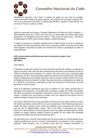 Conselho Nacional do Café – CNC
SCN Quadra 01, Bl. “C”, Ed. Brasília Trade Center, 11º andar, sala 1.101 - CEP 70711-902 – Brasília (DF)
Assessoria de Comunicação: (61) 3226-2269 / 8114-6632
E-mail: imprensa@cncafe.com.br / www.twitter.com/pauloandreck
Ministério da Agricultura, Vitor Ozaki. “A política de gestão de risco rural do ministério
subvenciona parte do prêmio do seguro agrícola. Se o produtor tem que pagar de prêmio R$ 1
mil e a se a subvenção for de 50%, o produtor paga R$ 500 e o governo, outros R$ 500, com
recursos do Tesouro”, explicou o diretor.
(...)
Diante do argumento de envolver o Conselho Deliberativo da Política do Café no debate, (...)
Silas Brasileiro disse que o CDPC está mais ativo na atual gestão da ministra Kátia Abreu
(Agricultura). “As sucessivas trocas de ministros – foram quatro em quatro anos – dificultaram
as deliberações do CDPC sobre a política cafeeira”, justificou Brasileiro.
O relator da proposta na comissão, deputado Evair de Melo (PV-ES), anunciou a retirada de
seu relatório de pauta para discuti-lo mais e levar o assunto ao CDPC. No parecer inicial, Melo
havia sugerido a aprovação do projeto com emenda que autoriza a participação da União no
fundo garantidor.
Café: governo estuda alternativas para elevar subvenção ao seguro rural
Agência Estado
06/11/2015
Victor Martins
O Ministério da Agricultura estuda uma forma de elevar para R$ 180 milhões a subvenção do
seguro rural para o café, valor que seria suficiente para cobrir toda a área plantada, de cerca 2
milhões de hectares. Esse montante é, no entanto, dez vezes maior que a subvenção paga
pelo governo em 2014. Durante audiência pública na Câmara nesta quinta-feira (5), Vitor Ozaki,
diretor do Departamento de Crédito, Recursos e Riscos da pasta e gestor financeiro do Fundo
de Defesa da Economia Cafeeira (Funcafé), disse que essa seria uma alternativa ao projeto de
lei 1.655/2015, que autoriza a destinação de parte dos recursos do Funcafé para um fundo
garantidor de risco de crédito.
"Seria uma alternativa interessante para que se pudesse ter uma melhor garantia para as
operações de financiamento. É uma alternativa à proposta; o projeto tem mérito, mas também
tem falhas que precisam ser debatidas", argumentou o técnico do ministério. Com a safra toda
coberta, o produtor teria mais acesso ao crédito rural, uma melhora do seu perfil de risco e
poderia conseguir, inclusive, juros mais baixos.
Para Ozaki, dificilmente esse fundo garantidor funcionaria de forma efetiva depois de criado.
Ele entende que falta ao projeto definir como seria a governança. "Senti falta de governança no
projeto. No seguro agrícola, temos o fundo de catástrofe que foi sancionado em 2010 e até
hoje ele não foi regulamentado", relatou. "Não é fácil definir a governança de fundos",
observou. O representante do ministério garantiu, ainda, que apesar da observação em sentido
contrário ao projeto, defende qualquer iniciativa de gestão de risco desde que embasada
tecnicamente e desde que tenha uma governança clara.
Ele argumentou que o produtor rural brasileiro tem de buscar atingir um nível de gestão do seu
negócio semelhante ao que faz o produtor norte-americano, que gerencia o risco, margens e
produção. Ozaki ponderou que o ministério ainda está em processo embrionário no
 
