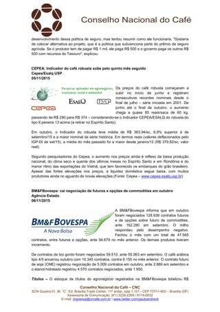 Conselho Nacional do Café – CNC
SCN Quadra 01, Bl. “C”, Ed. Brasília Trade Center, 11º andar, sala 1.101 - CEP 70711-902 – Brasília (DF)
Assessoria de Comunicação: (61) 3226-2269 / 8114-6632
E-mail: imprensa@cncafe.com.br / www.twitter.com/pauloandreck
desenvolvimento dessa política de seguro, mas tentou resumir como ele funcionaria. "Gostaria
de colocar alternativa ao projeto, que é a política que subvenciona parte do prêmio de seguro
agrícola. Se o produtor tem de pagar R$ 1 mil, ele paga R$ 500 e o governo paga os outros R$
500 com recursos do Tesouro", explicou.
CEPEA: Indicador do café robusta sobe pelo quinto mês seguido
Cepea/Esalq USP
05/11/2015
Os preços do café robusta começaram a
subir no início de junho e registram
consecutivos recordes nominais desde o
final de julho – série iniciada em 2001. De
junho até o final de outubro, o aumento
chega a quase 85 reais/saca de 60 kg,
passando de R$ 290 para R$ 374 – considerando-se o Indicador CEPEA/ESALQ do robusta do
tipo 6 peneira 13 acima (a retirar no Espírito Santo).
Em outubro, o Indicador do robusta teve média de R$ 363,94/sc, 6,8% superior à de
setembro/15 e a maior nominal da série histórica. Em termos reais (valores deflacionados pelo
IGP-DI de set/15), a média do mês passado foi a maior desde janeiro/12 (R$ 379,82/sc, valor
real).
Segundo pesquisadores do Cepea, o aumento nos preços ainda é reflexo da baixa produção
nacional, do clima seco e quente dos últimos meses no Espírito Santo e em Rondônia e do
menor ritmo das exportações do Vietnã, que tem favorecido os embarques do grão brasileiro.
Apesar das fortes elevações nos preços, a liquidez doméstica segue baixa, com muitos
produtores ainda no aguardo de novas elevações.(Fonte: Cepea – www.cepea.esalq.usp.br)
BM&FBovespa: cai negociação de futuros e opções de commodities em outubro
Agência Estado
06/11/2015
A BM&FBovespa informa que em outubro
foram negociados 128.939 contratos futuros
e de opções sobre futuro de commodities,
ante 162.280 em setembro. O milho
respondeu pelo desempenho negativo.
Fechou o mês com um total de 47.565
contratos, entre futuros e opções, ante 94.679 no mês anterior. Os demais produtos tiveram
incremento.
De contratos de boi gordo foram negociados 59.510, ante 55.063 em setembro. O café arábica
tipo 4/5 encerrou outubro com 10.345 contratos, contra 6.155 no mês anterior. O contrato futuro
de soja (CME) registrou negociação de 5.009 contratos em outubro, ante 2.889 em setembro e
o etanol hidratado registrou 4.570 contratos negociados, ante 1.950.
Títulos – O estoque de títulos do agronegócio registrados na BM&FBovespa totalizou R$
 