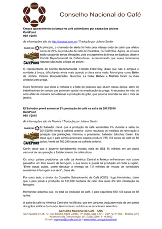 Conselho Nacional do Café – CNC
SCN Quadra 01, Bl. “C”, Ed. Brasília Trade Center, 11º andar, sala 1.101 - CEP 70711-902 – Brasília (DF)
Assessoria de Comunicação: (61) 3226-2269 / 8114-6632
E-mail: imprensa@cncafe.com.br / www.twitter.com/pauloandreck
Cresce aparecimento da broca no café colombiano por causa das chuvas
CaféPoint
06/11/2015
As informações são do http://caracol.com.co / Tradução por Juliana Santin
A princípio, o chamado de alerta foi feito pela intensa onda de calor que afetou
cerca de 20% da produção de café de Risaralda, na Colômbia. Agora, as chuvas
estão causando sérias afetações, pois o surgimento da broca se duplicou, disse o
Comitê Departamental de Cafeicultores, acrescentando que esses fenômenos
naturais são muito difíceis de prever.
O representante do Comitê Departamental, Franklin Echeverry, disse que não é simples o
combate à broca, dificultando ainda mais quando o clima varia muito. Municípios como Belén
de Umbría, Pereira, Dosquebradas, Quinchía, La Celia, Balboa e Mistrató foram os mais
afetados pela praga.
Outro fenômeno que afeta a colheita é a falta de pessoas que atuem nessa época, além de
trabalhadores de campo que poderiam ajudar na erradicação da praga. A escassez de mão de
obra afeta de maneira considerável a produção de grão, que poderia estender-se até o mês de
janeiro.
El Salvador prevê aumentar 8% produção de café na safra de 2015/2016
CaféPoint
06/11/2015
As informações são da Reuters / Tradução por Juliana Santin
El Salvador prevê que a produção de café aumentará 8% durante a safra de
2015/2016 frente à colheita anterior, como resultado de medidas de renovação e
proteção das plantações, informou o presidente, Salvador Sánchez Cerén. Ele
disse que o país centro-americano espera produzir 765.133 sacas de café de 60
quilos, frente às 709.289 sacas na colheita anterior.
Cerén disse que o governo salvadorenho investiu mais de US$ 15 milhões em um plano
nacional de recuperação e fortalecimento da cafeicultora.
Os cinco países produtores de café da América Central e México enfrentaram nos ciclos
passados um foco severo de ferrugem, o que levou à queda na produção em toda a região.
“Entre essas ações, quero destacar a entrega de 7,5 milhões de mudas de variedades
resistentes à ferrugem e à seca”, disse ele.
Por outro lado, o diretor do Conselho Salvadorenho de Café (CSC), Hugo Hernández, disse
que o país prevê a produção de 133.836 hectares de café, dos quais 6% têm infestação de
ferrugem.
Hernández adiantou que, do total da produção de café, o país exportaria 650.133 sacas de 60
quilos.
A safra de café na América Central e no México, que em conjunto produzem mais de um quinto
dos grãos arábica do mundo, tem início em outubro e se conclui em setembro.
 