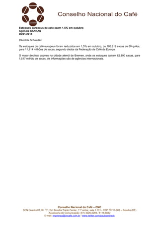 Conselho Nacional do Café – CNC
SCN Quadra 01, Bl. “C”, Ed. Brasília Trade Center, 11º andar, sala 1.101 - CEP 70711-902 – Brasília (DF)
Assessoria de Comunicação: (61) 3226-2269 / 8114-6632
E-mail: imprensa@cncafe.com.br / www.twitter.com/pauloandreck
Estoques europeus de café caem 1,5% em outubro
Agência SAFRAS
06/01/2015
Cândida Schaedler
Os estoques de café europeus foram reduzidos em 1,5% em outubro, ou 180.619 sacas de 60 quilos,
para 11,914 milhões de sacas, segundo dados da Federação de Café da Europa.
O maior declínio ocorreu na cidade alemã de Bremen, onde os estoques caíram 82.800 sacas, para
1,517 milhão de sacas. As informações são de agências internacionais.
 