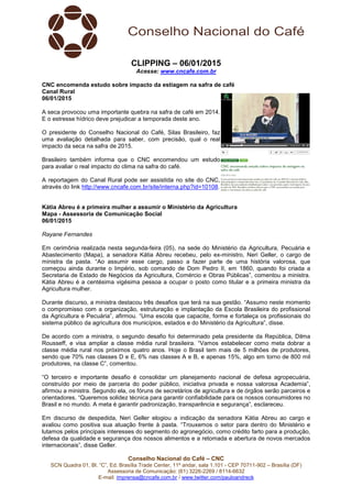 Conselho Nacional do Café – CNC
SCN Quadra 01, Bl. “C”, Ed. Brasília Trade Center, 11º andar, sala 1.101 - CEP 70711-902 – Brasília (DF)
Assessoria de Comunicação: (61) 3226-2269 / 8114-6632
E-mail: imprensa@cncafe.com.br / www.twitter.com/pauloandreck
CLIPPING – 06/01/2015
Acesse: www.cncafe.com.br
CNC encomenda estudo sobre impacto da estiagem na safra de café
Canal Rural
06/01/2015
A seca provocou uma importante quebra na safra de café em 2014.
E o estresse hídrico deve prejudicar a temporada deste ano.
O presidente do Conselho Nacional do Café, Silas Brasileiro, faz
uma avaliação detalhada para saber, com precisão, qual o real
impacto da seca na safra de 2015.
Brasileiro também informa que o CNC encomendou um estudo
para avaliar o real impacto do clima na safra do café.
A reportagem do Canal Rural pode ser assistida no site do CNC,
através do link http://www.cncafe.com.br/site/interna.php?id=10108.
Kátia Abreu é a primeira mulher a assumir o Ministério da Agricultura
Mapa - Assessoria de Comunicação Social
06/01/2015
Rayane Fernandes
Em cerimônia realizada nesta segunda-feira (05), na sede do Ministério da Agricultura, Pecuária e
Abastecimento (Mapa), a senadora Kátia Abreu recebeu, pelo ex-ministro, Neri Geller, o cargo de
ministra da pasta. “Ao assumir esse cargo, passo a fazer parte de uma história valorosa, que
começou ainda durante o Império, sob comando de Dom Pedro II, em 1860, quando foi criada a
Secretaria de Estado de Negócios da Agricultura, Comércio e Obras Públicas”, comentou a ministra.
Kátia Abreu é a centésima vigésima pessoa a ocupar o posto como titular e a primeira ministra da
Agricultura mulher.
Durante discurso, a ministra destacou três desafios que terá na sua gestão. “Assumo neste momento
o compromisso com a organização, estruturação e implantação da Escola Brasileira do profissional
da Agricultura e Pecuária”, afirmou. “Uma escola que capacite, forme e fortaleça os profissionais do
sistema público da agricultura dos municípios, estados e do Ministério da Agricultura”, disse.
De acordo com a ministra, o segundo desafio foi determinado pela presidente da República, Dilma
Rousseff, e visa ampliar a classe média rural brasileira. “Vamos estabelecer como meta dobrar a
classe média rural nos próximos quatro anos. Hoje o Brasil tem mais de 5 milhões de produtores,
sendo que 70% nas classes D e E, 6% nas classes A e B, e apenas 15%, algo em torno de 800 mil
produtores, na classe C”, comentou.
“O terceiro e importante desafio é consolidar um planejamento nacional de defesa agropecuária,
construído por meio de parceria do poder público, iniciativa privada e nossa valorosa Academia”,
afirmou a ministra. Segundo ela, os fóruns de secretários de agricultura e de órgãos serão parceiros e
orientadores. “Queremos solidez técnica para garantir confiabilidade para os nossos consumidores no
Brasil e no mundo. A meta é garantir padronização, transparência e segurança”, esclareceu.
Em discurso de despedida, Neri Geller elogiou a indicação da senadora Kátia Abreu ao cargo e
avaliou como positiva sua atuação frente à pasta. “Trouxemos o setor para dentro do Ministério e
lutamos pelos principais interesses do segmento do agronegócio, como crédito farto para a produção,
defesa da qualidade e segurança dos nossos alimentos e a retomada e abertura de novos mercados
internacionais”, disse Geller.
 