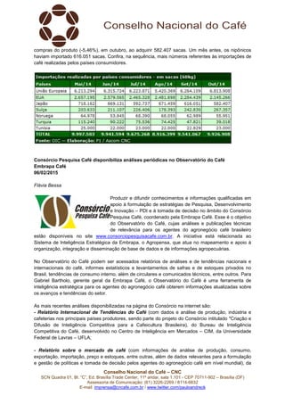 Conselho Nacional do Café – CNC
SCN Quadra 01, Bl. “C”, Ed. Brasília Trade Center, 11º andar, sala 1.101 - CEP 70711-902 – Brasília (DF)
Assessoria de Comunicação: (61) 3226-2269 / 8114-6632
E-mail: imprensa@cncafe.com.br / www.twitter.com/pauloandreck
compras do produto (-5,46%), em outubro, ao adquirir 582.407 sacas. Um mês antes, os nipônicos
haviam importado 616.051 sacas. Confira, na sequência, mais números referentes às importações de
café realizadas pelos países consumidores.
Consórcio Pesquisa Café disponibiliza análises periódicas no Observatório do Café
Embrapa Café
06/02/2015
Flávia Bessa
Produzir e difundir conhecimentos e informações qualificadas em
apoio à formulação de estratégias de Pesquisa, Desenvolvimento
e Inovação – PDI e à tomada de decisão no âmbito do Consórcio
Pesquisa Café, coordenado pela Embrapa Café. Esse é o objetivo
do Observatório do Café, cujas análises e publicações técnicas
de relevância para os agentes do agronegócio café brasileiro
estão disponíveis no site www.consorciopesquisacafe.com.br. A iniciativa está relacionada ao
Sistema de Inteligência Estratégica da Embrapa, o Agropensa, que atua no mapeamento e apoio à
organização, integração e disseminação de base de dados e de informações agropecuárias.
No Observatório do Café podem ser acessados relatórios de análises e de tendências nacionais e
internacionais do café, informes estatísticos e levantamentos de safras e de estoques privados no
Brasil, tendências de consumo interno, além de circulares e comunicados técnicos, entre outros. Para
Gabriel Bartholo, gerente geral da Embrapa Café, o Observatório do Café é uma ferramenta de
inteligência estratégica para os agentes do agronegócio café obterem informações atualizadas sobre
os avanços e tendências do setor.
As mais recentes análises disponibilizadas na página do Consórcio na internet são:
- Relatório Internacional de Tendências do Café (com dados e análise de produção, indústria e
cafeterias nos principais países produtores, sendo parte do projeto do Consórcio intitulado "Criação e
Difusão de Inteligência Competitiva para a Cafeicultura Brasileira), do Bureau de Inteligência
Competitiva do Café, desenvolvido no Centro de Inteligência em Mercados – CIM, da Universidade
Federal de Lavras – UFLA;
- Relatório sobre o mercado de café (com informações de análise de produção, consumo,
exportação, importação, preço e estoques, entre outras, além de dados relevantes para a formulação
e gestão de políticas e tomada de decisão pelos agentes do agronegócio café em nível mundial), da
 