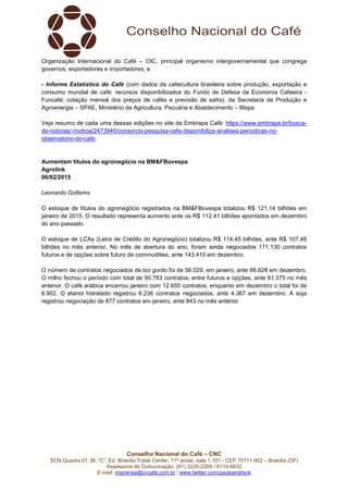 Conselho Nacional do Café – CNC
SCN Quadra 01, Bl. “C”, Ed. Brasília Trade Center, 11º andar, sala 1.101 - CEP 70711-902 – Brasília (DF)
Assessoria de Comunicação: (61) 3226-2269 / 8114-6632
E-mail: imprensa@cncafe.com.br / www.twitter.com/pauloandreck
Organização Internacional do Café – OIC, principal organismo intergovernamental que congrega
governos, exportadores e importadores; e
- Informe Estatístico do Café (com dados da cafeicultura brasileira sobre produção, exportação e
consumo mundial de café; recursos disponibilizados do Fundo de Defesa da Economia Cafeeira -
Funcafé; cotação mensal dos preços de cafés e previsão de safra), da Secretaria de Produção e
Agroenergia – SPAE, Ministério da Agricultura, Pecuária e Abastecimento – Mapa.
Veja resumo de cada uma dessas edições no site da Embrapa Café: https://www.embrapa.br/busca-
de-noticias/-/noticia/2473940/consorcio-pesquisa-cafe-disponibiliza-analises-periodicas-no-
observatorio-do-cafe.
Aumentam títulos do agronegócio na BM&FBovespa
Agrolink
06/02/2015
Leonardo Gottems
O estoque de títulos do agronegócio registrados na BM&FBovespa totalizou R$ 121,14 bilhões em
janeiro de 2015. O resultado representa aumento ante os R$ 112,41 bilhões apontados em dezembro
do ano passado.
O estoque de LCAs (Letra de Crédito do Agronegócio) totalizou R$ 114,45 bilhões, ante R$ 107,46
bilhões no mês anterior. No mês de abertura do ano, foram ainda negociados 171.130 contratos
futuros e de opções sobre futuro de commodities, ante 143.410 em dezembro.
O número de contratos negociados de boi gordo foi de 56.029, em janeiro, ante 66.628 em dezembro.
O milho fechou o período com total de 90.783 contratos, entre futuros e opções, ante 61.375 no mês
anterior. O café arábica encerrou janeiro com 12.655 contratos, enquanto em dezembro o total foi de
6.902. O etanol hidratado registrou 6.236 contratos negociados, ante 4.367 em dezembro. A soja
registrou negociação de 877 contratos em janeiro, ante 843 no mês anterior.
 