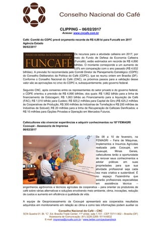 Conselho Nacional do Café – CNC
SCN Quadra 01, Bl. “C”, Ed. Brasília Trade Center, 11º andar, sala 1.101 - CEP 70711-902 – Brasília (DF)
Assessoria de Comunicação: (61) 3226-2269 / 8114-6632
E-mail: imprensa@cncafe.com.br / www.twitter.com/pauloandreck
CLIPPING – 06/02/2017
Acesse: www.cncafe.com.br
Café: Comitê do CDPC prevê orçamento recorde de R$ 4,89 bi para Funcafé em 2017
Agência Estado
06/02/2017
Os recursos para a atividade cafeeira em 2017, por
meio do Fundo de Defesa da Economia Cafeeira
(Funcafé), estão estimados em recorde de R$ 4,890
bilhões. O montante corresponde a um aumento de
5,6% em comparação com o ano passado (R$ 4,632
bilhões). A previsão foi recomendada pelo Comitê Diretor de Planejamento Estratégico (CDPE)
do Conselho Deliberativo da Política do Café (CDPC), que se reuniu ontem em Brasília (DF).
Conforme o Conselho Nacional do Café (CNC), os próximos passos para a validação desse
valor são as aprovações no crivo do CDPC e, subsequentemente, pelo governo federal.
Segundo CNC, após consenso entre os representantes do setor privado e do governo federal,
o CDPE orientou a previsão de R$ 4,890 bilhões, dos quais: R$ 1,862 bilhão para a linha de
financiamento de Estocagem; R$ 1,063 bilhão ao Financiamento para a Aquisição de Café
(FAC); R$ 1,010 bilhão para Custeio; R$ 925,2 milhões para Capital de Giro (R$ 425,2 milhões
às Cooperativas de Produção, R$ 300 milhões às Indústrias de Torrefação e R$ 200 milhões às
Indústrias de Solúvel); R$ 20 milhões para a linha de Recuperação de Cafezais Danificados; e
R$ 10 milhões para Opções Privadas e Operação em Mercados Futuros.
Cafeicultores vão vivenciar experiências e adquirir conhecimentos na 16ª FEMAGRI
Cooxupé - Assessoria de Imprensa
06/02/2017
De 08 a 10 de fevereiro, na
FEMAGRI – Feira de Máquinas,
Implementos e Insumos Agrícolas
realizada pela Cooxupé, em
Guaxupé, Minas Gerais,
cafeicultores terão a oportunidade
de renovar seus conhecimentos e
adotar práticas em suas
propriedades para que sua
atividade profissional seja cada
vez mais criativa e sustentável. É
no espaço Fazendinha que
estarão profissionais especialistas
em assistência técnica –
engenheiros agrônomos e técnicos agrícolas da cooperativa – para orientar os produtores de
café sobre várias alternativas e soluções envolvendo meio ambiente, clima, inovações, redução
de custos e aumento em eficiência e qualidade de vida.
A equipe de Geoprocessamento da Cooxupé apresentará aos cooperados resultados
adquiridos em monitoramento em relação ao clima e como tais informações podem auxiliar os
 