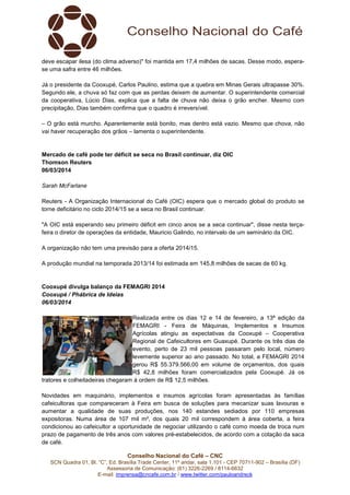 deve escapar ilesa (do clima adverso)" foi mantida em 17,4 milhões de sacas. Desse modo, esperase uma safra entre 46 milhões.
Já o presidente da Cooxupé, Carlos Paulino, estima que a quebra em Minas Gerais ultrapasse 30%.
Segundo ele, a chuva só faz com que as perdas deixem de aumentar. O superintendente comercial
da cooperativa, Lúcio Dias, explica que a falta de chuva não deixa o grão encher. Mesmo com
precipitação, Dias também confirma que o quadro é irreversível.
– O grão está murcho. Aparentemente está bonito, mas dentro está vazio. Mesmo que chova, não
vai haver recuperação dos grãos – lamenta o superintendente.

Mercado de café pode ter déficit se seca no Brasil continuar, diz OIC
Thomson Reuters
06/03/2014
Sarah McFarlane
Reuters - A Organização Internacional do Café (OIC) espera que o mercado global do produto se
torne deficitário no ciclo 2014/15 se a seca no Brasil continuar.
"A OIC está esperando seu primeiro déficit em cinco anos se a seca continuar", disse nesta terçafeira o diretor de operações da entidade, Mauricio Galindo, no intervalo de um seminário da OIC.
A organização não tem uma previsão para a oferta 2014/15.
A produção mundial na temporada 2013/14 foi estimada em 145,8 milhões de sacas de 60 kg.

Cooxupé divulga balanço da FEMAGRI 2014
Cooxupé / Phábrica de Ideias
06/03/2014
Realizada entre os dias 12 e 14 de fevereiro, a 13ª edição da
FEMAGRI - Feira de Máquinas, Implementos e Insumos
Agrícolas atingiu as expectativas da Cooxupé – Cooperativa
Regional de Cafeicultores em Guaxupé. Durante os três dias de
evento, perto de 23 mil pessoas passaram pelo local, número
levemente superior ao ano passado. No total, a FEMAGRI 2014
gerou R$ 55.379.566,00 em volume de orçamentos, dos quais
R$ 42,8 milhões foram comercializados pela Cooxupé. Já os
tratores e colheitadeiras chegaram à ordem de R$ 12,5 milhões.
Novidades em maquinário, implementos e insumos agrícolas foram apresentadas às famílias
cafeicultoras que compareceram à Feira em busca de soluções para mecanizar suas lavouras e
aumentar a qualidade de suas produções, nos 140 estandes sediados por 110 empresas
expositoras. Numa área de 107 mil m², dos quais 20 mil correspondem à área coberta, a feira
condicionou ao cafeicultor a oportunidade de negociar utilizando o café como moeda de troca num
prazo de pagamento de três anos com valores pré-estabelecidos, de acordo com a cotação da saca
de café.
Conselho Nacional do Café – CNC
SCN Quadra 01, Bl. “C”, Ed. Brasília Trade Center, 11º andar, sala 1.101 - CEP 70711-902 – Brasília (DF)
Assessoria de Comunicação: (61) 3226-2269 / 8114-6632
E-mail: imprensa@cncafe.com.br / www.twitter.com/pauloandreck

 