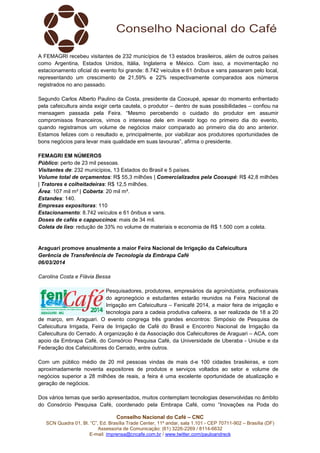 A FEMAGRI recebeu visitantes de 232 municípios de 13 estados brasileiros, além de outros países
como Argentina, Estados Unidos, Itália, Inglaterra e México. Com isso, a movimentação no
Itália,
estacionamento oficial do evento foi grande: 8.742 veículos e 61 ônibus e vans passaram pelo local,
representando um crescimento de 21,59% e 22% respectivamente comparados aos números
registrados no ano passado.
Segundo Carlos Alberto Paulino da Costa, presidente da Cooxupé, apesar do momento enfrentado
pela cafeicultura ainda exigir certa cautela, o produtor – dentro de suas possibilidades – confiou na
mensagem passada pela Feira. “Mesmo percebendo o cuidado do produtor em assumir
cuidado
compromissos financeiros, vimos o interesse dele em investir logo no primeiro dia do evento,
quando registramos um volume de negócios maior comparado ao primeiro dia do ano anterior.
Estamos felizes com o resultado e, principalmente, por viabilizar aos produtores oportunidades de
principalmente,
bons negócios para levar mais qualidade em suas lavouras”, afirma o presidente.
FEMAGRI EM NÚMEROS
Público: perto de 23 mil pessoas.
:
Visitantes de: 232 municípios, 13 Estados do Brasil e 5 países.
Volume total de orçamentos: R$ 55,3 milhões | Comercializados pela Cooxupé R$ 42,8 milhões
:
Cooxupé:
| Tratores e colheitadeiras: R$ 12,5 milhões.
:
Área: 107 mil m² | Coberta: 20 mil m².
:
Estandes: 140.
Empresas expositoras: 110
Estacionamento: 8.742 veículos e 61 ônibus e vans.
:
Doses de cafés e cappuccinos mais de 34 mil.
cappuccinos:
Coleta de lixo: redução de 33% no volume de materiais e economia de R$ 1.500 com a coleta.
:

Araguari promove anualmente a maior Feira Nacional de Irrigação da Cafeicultura
Gerência de Transferência de Tecnologia da Embrapa Café
06/03/2014
Carolina Costa e Flávia Bessa
Pesquisadores, produtores, empresários da agroindústria, profissionais
do agronegócio e estudantes estarão reunidos na Feira Nacional de
Irrigação em Cafeicultura – Fenicafé 2014, a maior feira de irrigação e
rrigação
tecnologia para a cadeia produtiva cafeeira, a ser realizada de 18 a 20
de março, em Araguari. O evento congrega três grandes encontros: Simpósio de Pesquisa de
Cafeicultura Irrigada, Feira de Irrigação de Café do Brasil e Encontro Nacional de Irrigação da
eira
Cafeicultura do Cerrado. A organização é da Associação dos Cafeicultores de Araguari – ACA, com
apoio da Embrapa Café, do Consórcio Pesquisa Café, da Universidade de Uberaba - Uniube e da
Federação dos Cafeicultores do Cerrado, entre outros.
ores
Com um público médio de 20 mil pessoas vindas de mais d-e 100 cidades brasileiras, e com
aproximadamente noventa expositores de produtos e serviços voltados ao setor e volume de
negócios superior a 28 milhões de reais, a feira é uma excelente oportunidade de atualização e
geração de negócios.
Dos vários temas que serão apresentados, muitos contemplam tecnologias desenvolvidas no âmbito
do Consórcio Pesquisa Café, coordenado pela Embrapa Café, como “Inovações na Poda do
como
Conselho Nacional do Café – CNC
SCN Quadra 01, Bl. “C”, Ed. Brasília Trade Center, 11º andar, sala 1.101 - CEP 70711
70711-902 – Brasília (DF)
Assessoria de Comunicação: (61) 3
3226-2269 / 8114-6632
E-mail: imprensa@cncafe.com.br / www.twitter.com/pauloandreck

 