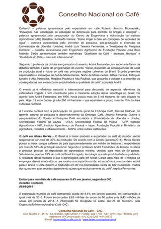 Cafeeiro” – palestra apresentada pelo especialista em café Roberto Antonio Thomaziello;
“Inovações nas tecnologias de aplicação de defensivos para controle de pragas e doenças” –
palestra apresentada pelo pesquisador do Centro de Engenharia e Automação do Instituto
Agronômico (IAC) Hamilton Humberto Ramos; “Como irrigar o café em condições de escassez de
água” - palestra apresentada pelo pró-reitor de pesquisa, pós-graduação e extensão da
Universidade de Uberaba (Uniube), André Luís Teixeira Fernandes, e “Novidades da Pesquisa
Cafeeira” – palestra apresentada pelo Engenheiro Agrônomo da Fundação Procafé José Braz
Matiello. Serão apresentados também workshops “Qualidade do Café – aspectos técnicos” e
“Qualidade do Café – mercado internacional”.
Segundo o professor da Uniube e organizador do evento, André Fernandes, um importante fórum de
debates também é parte da programação do evento. “Serão discutidas as consequências da seca
na produção atual e futura de café nas principais regiões cafeeiras do Brasil. Estarão presentes
especialistas e lideranças do Sul de Minas Gerais, Norte de Minas Gerais, Bahia, Paraná, Triângulo
Mineiro e Alto Paranaíba, Mogiana Paulista e Alta Paulista, que ajudarão a debater e a entender as
consequências dos veranicos na produtividade e qualidade do café”, completa André.
O evento já é referência nacional e internacional para discussão de aspectos relevantes da
cafeicultura irrigada e tem contribuído para a crescente adoção dessa tecnologia no Brasil. De
acordo com André Fernandes, em 1995, havia pouco mais de 5 mil hectares de café irrigado no
país. Hoje, 19 anos depois, já são 260 mil hectares – que equivalem a pouco mais de 10% da área
cultivada no Brasil.
A Fenicafé contará com a participação do gerente geral da Embrapa Café, Gabriel Bartholo, do
gerente adjunto de pesquisa e desenvolvimento da Embrapa Café, Antonio Fernando Guerra e
pesquisadores do Consórcio Pesquisa Café vinculados a Universidade de Uberaba – Uniube,
Universidade Federal de Lavras - UFLA, Universidade Federal de Viçosa – UFV, Instituto
Agronômico - IAC, Instituto Agronômico do Paraná – Iapar, Fundação Procafé e Ministério da
Agricultura, Pecuária e Abastecimento – MAPA, entre outras instituições.
O café em Minas Gerais – O Brasil é o maior produtor e exportador de café do mundo, sendo
responsável por mais de 30% da produção. De acordo com a Conab (Janeiro/2014), Minas Gerais
possui o maior parque cafeeiro do país (aproximadamente um milhão de hectares), respondendo
por mais de 51% da produção nacional. Segundo o professor André Fernandes, da Uniube, o café é
o principal produto de exportação do agronegócio mineiro, vendido para mais de 60 países.
“Atualmente, apenas 10% do café do Brasil é irrigado, tecnologia que alia produtividade a qualidade.
O resultado desse trabalho é que o agronegócio café em Minas Gerais gera mais de 4 milhões de
empregos diretos e indiretos, o que mostra sua importância não só econômica, mas também social
para o Brasil. O café mineiro é produzido em 80 mil propriedades rurais de 682 municípios, muitos
dos quais tem suas receitas dependendo quase que exclusivamente do café”, explica Fernandes.

Embarques mundiais de café recuaram 8,4% em janeiro, segundo a OIC
Estadão Conteúdo
06/03/2014
A exportação mundial de café apresentou queda de 8,4% em janeiro passado, em comparação a
igual mês de 2013. Foram embarcadas 8,65 milhões de sacas de 60 quilos ante 9,45 milhões de
sacas em janeiro de 2013. A informação foi divulgada na sexta, dia 28 de fevereiro, pela
Organização Internacional do Café (OIC).
Conselho Nacional do Café – CNC
SCN Quadra 01, Bl. “C”, Ed. Brasília Trade Center, 11º andar, sala 1.101 - CEP 70711-902 – Brasília (DF)
Assessoria de Comunicação: (61) 3226-2269 / 8114-6632
E-mail: imprensa@cncafe.com.br / www.twitter.com/pauloandreck

 