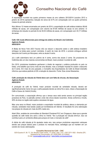 A exportação mundial nos quatro primeiros meses do ano cafeeiro 2013/2014 (outubro 2013 a
janeiro de 2014) apresentou redução de cerca de 8,7% em comparação com os quatro primeiros
meses do período anterior.
Nos últimos 12 meses encerrados em janeiro de 2014, a exportação de café arábica totalizou 68,48
milhões de sacas, em comparação com volume de 67,95 milhões de sacas no ano anterior. O
embarque de robusta no período foi de 40,03 milhões de sacas, em comparação com 44,17 milhões
de sacas.

Café: ICE muda diferenciais para entrega de arábica do Brasil e da Colômbia
Agência Estado
06/03/2014
A Bolsa de Nova York (ICE Futures US) vai reduzir o desconto sobre o café arábica brasileiro
entregue na bolsa para cumprir contratos. A partir de maio de 2016, o produto entregue sofrerá
desconto de 6 cents por libra-peso, ante os atuais 9 cents.
Já o café colombiano terá um prêmio de 4 cents, acima dos atuais 2 cents. Os produtores da
Colômbia são um dos maiores concorrentes do Brasil, maior produtor mundial de café.
Em 2010, produtores brasileiros ganharam o direito de negociar o arábica produzido no país na
bolsa, uma batalha que durou mais de uma década, mas a condição imposta foi acatar o desconto
de 9 cents. Em maio do ano passado, o Conselho dos Exportadores de Café do Brasil (CeCafé)
informou que estava pedindo à ICE a redução do desconto. Fonte: Dow Jones Newswires.

Café: produção de robusta do Vietnã deve cair com falta de chuvas, diz Associação
Agência Estado
06/03/2014
A produção de café do Vietnã, maior produtor mundial da variedade robusta, deverá ser
significativamente menor do que a safra passada devido ao clima frio e seco, disse a Associação de
Café e Cacau do Vietnã (Vicofa).
Em comunicado, a associação afirmou que o tempo seco está sendo severo na principal região
produtora do País, no planalto central, onde não chove desde novembro. Ainda conforme a Vicofa,
40% da área na região está sujeita a escassez de água.
Mas uma seca no Brasil, maior produtor e exportador mundial de arábica, elevou a demanda por
robusta, variedade mais barata usada por torrefadoras em blends. O resultado foi uma valorização
nos preços do robusta em mais de 20% neste ano.
Abah Ofon, analista de commodities do Standard Chartered PLC em Cingapura, disse que a grande
questão do café neste ano será o clima no Vietnã. "Se a produção de robusta diminuir, isso vai
contribuir para um ambiente altista para preços em todo o mercado de café".
A oferta de café robusta já foi ajustada neste ano, isso porque produtores seguraram estoques
devido aos preços baixos para o produto no mercado físico, estratégia que se mantém em um
cenário de novas valorizações.
Conselho Nacional do Café – CNC
SCN Quadra 01, Bl. “C”, Ed. Brasília Trade Center, 11º andar, sala 1.101 - CEP 70711-902 – Brasília (DF)
Assessoria de Comunicação: (61) 3226-2269 / 8114-6632
E-mail: imprensa@cncafe.com.br / www.twitter.com/pauloandreck

 