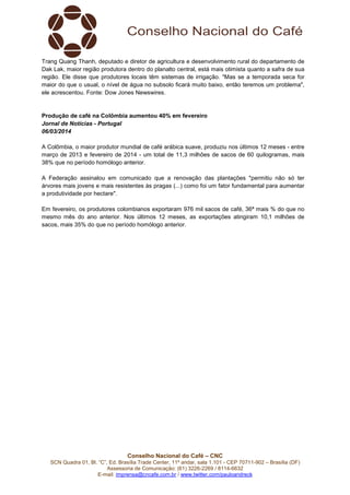 Trang Quang Thanh, deputado e diretor de agricultura e desenvolvimento rural do departamento de
Dak Lak, maior região produtora dentro do planalto central, está mais otimista quanto a safra de sua
região. Ele disse que produtores locais têm sistemas de irrigação. "Mas se a temporada seca for
maior do que o usual, o nível de água no subsolo ficará muito baixo, então teremos um problema",
ele acrescentou. Fonte: Dow Jones Newswires.

Produção de café na Colômbia aumentou 40% em fevereiro
Jornal de Notícias - Portugal
06/03/2014
A Colômbia, o maior produtor mundial de café arábica suave, produziu nos últimos 12 meses - entre
março de 2013 e fevereiro de 2014 - um total de 11,3 milhões de sacos de 60 quilogramas, mais
38% que no período homólogo anterior.
A Federação assinalou em comunicado que a renovação das plantações "permitiu não só ter
árvores mais jovens e mais resistentes às pragas (...) como foi um fator fundamental para aumentar
a produtividade por hectare".
Em fevereiro, os produtores colombianos exportaram 976 mil sacos de café, 36ª mais % do que no
mesmo mês do ano anterior. Nos últimos 12 meses, as exportações atingiram 10,1 milhões de
sacos, mais 35% do que no período homólogo anterior.

Conselho Nacional do Café – CNC
SCN Quadra 01, Bl. “C”, Ed. Brasília Trade Center, 11º andar, sala 1.101 - CEP 70711-902 – Brasília (DF)
Assessoria de Comunicação: (61) 3226-2269 / 8114-6632
E-mail: imprensa@cncafe.com.br / www.twitter.com/pauloandreck

 