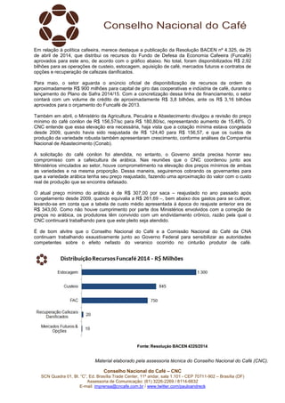 Conselho Nacional do Café – CNC
SCN Quadra 01, Bl. “C”, Ed. Brasília Trade Center, 11º andar, sala 1.101 - CEP 70711-902 – Brasília (DF)
Assessoria de Comunicação: (61) 3226-2269 / 8114-6632
E-mail: imprensa@cncafe.com.br / www.twitter.com/pauloandreck
Em relação à política cafeeira, merece destaque a publicação da Resolução BACEN nº 4.325, de 25
de abril de 2014, que distribui os recursos do Fundo de Defesa da Economia Cafeeira (Funcafé)
aprovados para este ano, de acordo com o gráfico abaixo. No total, foram disponibilizados R$ 2,92
bilhões para as operações de custeio, estocagem, aquisição de café, mercados futuros e contratos de
opções e recuperação de cafezais danificados.
Para maio, o setor aguarda o anúncio oficial de disponibilização de recursos da ordem de
aproximadamente R$ 900 milhões para capital de giro das cooperativas e indústria de café, durante o
lançamento do Plano de Safra 2014/15. Com a concretização dessa linha de financiamento, o setor
contará com um volume de crédito de aproximadamente R$ 3,8 bilhões, ante os R$ 3,16 bilhões
aprovados para o orçamento do Funcafé de 2013.
Também em abril, o Ministério da Agricultura, Pecuária e Abastecimento divulgou a revisão do preço
mínimo do café conilon de R$ 156,57/sc para R$ 180,80/sc, representando aumento de 15,48%. O
CNC entende que essa elevação era necessária, haja vista que a cotação mínima estava congelada
desde 2009, quando havia sido reajustada de R$ 124,40 para R$ 156,57, e que os custos de
produção da variedade robusta também apresentaram crescimento, conforme análises da Companhia
Nacional de Abastecimento (Conab).
A solicitação do café conilon foi atendida, no entanto, o Governo ainda precisa honrar seu
compromisso com a cafeicultura de arábica. Nas reuniões que o CNC coordenou junto aos
Ministérios vinculados ao setor, houve comprometimento na elevação dos preços mínimos de ambas
as variedades e na mesma proporção. Dessa maneira, seguiremos cobrando os governantes para
que a variedade arábica tenha seu preço reajustado, fazendo uma aproximação do valor com o custo
real de produção que se encontra defasado.
O atual preço mínimo do arábica é de R$ 307,00 por saca – reajustado no ano passado após
congelamento desde 2009, quando equivalia a R$ 261,69 –, bem abaixo dos gastos para se cultivar,
levando-se em conta que a tabela de custo médio apresentada à época do reajuste anterior era de
R$ 343,00. Como não houve cumprimento por parte dos Ministérios envolvidos com a correção de
preços no arábica, os produtores têm convivido com um endividamento crônico, razão pela qual o
CNC continuará trabalhando para que este pleito seja atendido.
É de bom alvitre que o Conselho Nacional do Café e a Comissão Nacional do Café da CNA
continuam trabalhando exaustivamente junto ao Governo Federal para sensibilizar as autoridades
competentes sobre o efeito nefasto do veranico ocorrido no cinturão produtor de café.
Material elaborado pela assessoria técnica do Conselho Nacional do Café (CNC).
 