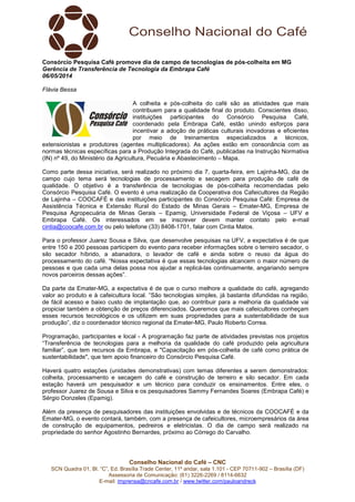 Conselho Nacional do Café – CNC
SCN Quadra 01, Bl. “C”, Ed. Brasília Trade Center, 11º andar, sala 1.101 - CEP 70711-902 – Brasília (DF)
Assessoria de Comunicação: (61) 3226-2269 / 8114-6632
E-mail: imprensa@cncafe.com.br / www.twitter.com/pauloandreck
Consórcio Pesquisa Café promove dia de campo de tecnologias de pós-colheita em MG
Gerência de Transferência de Tecnologia da Embrapa Café
06/05/2014
Flávia Bessa
A colheita e pós-colheita do café são as atividades que mais
contribuem para a qualidade final do produto. Conscientes disso,
instituições participantes do Consórcio Pesquisa Café,
coordenado pela Embrapa Café, estão unindo esforços para
incentivar a adoção de práticas culturais inovadoras e eficientes
por meio de treinamentos especializados a técnicos,
extensionistas e produtores (agentes multiplicadores). As ações estão em consonância com as
normas técnicas específicas para a Produção Integrada do Café, publicadas na Instrução Normativa
(IN) nº 49, do Ministério da Agricultura, Pecuária e Abastecimento – Mapa.
Como parte dessa iniciativa, será realizado no próximo dia 7, quarta-feira, em Lajinha-MG, dia de
campo cujo tema será tecnologias de processamento e secagem para produção de café de
qualidade. O objetivo é a transferência de tecnologias de pós-colheita recomendadas pelo
Consórcio Pesquisa Café. O evento é uma realização da Cooperativa dos Cafeicultores da Região
de Lajinha – COOCAFÉ e das instituições participantes do Consórcio Pesquisa Café: Empresa de
Assistência Técnica e Extensão Rural do Estado de Minas Gerais – Emater-MG, Empresa de
Pesquisa Agropecuária de Minas Gerais – Epamig, Universidade Federal de Viçosa – UFV e
Embrapa Café. Os interessados em se inscrever devem manter contato pelo e-mail
cintia@coocafe.com.br ou pelo telefone (33) 8408-1701, falar com Cintia Matos.
Para o professor Juarez Sousa e Silva, que desenvolve pesquisas na UFV, a expectativa é de que
entre 150 e 200 pessoas participem do evento para receber informações sobre o terreiro secador, o
silo secador híbrido, a abanadora, o lavador de café e ainda sobre o reuso da água do
processamento do café. “Nossa expectativa é que essas tecnologias alcancem o maior número de
pessoas e que cada uma delas possa nos ajudar a replicá-las continuamente, angariando sempre
novos parceiros dessas ações”.
Da parte da Emater-MG, a expectativa é de que o curso melhore a qualidade do café, agregando
valor ao produto e à cafeicultura local. “São tecnologias simples, já bastante difundidas na região,
de fácil acesso e baixo custo de implantação que, ao contribuir para a melhoria da qualidade vai
propiciar também a obtenção de preços diferenciados. Queremos que mais cafeicultores conheçam
esses recursos tecnológicos e os utilizem em suas propriedades para a sustentabilidade de sua
produção”, diz o coordenador técnico regional da Emater-MG, Paulo Roberto Correa.
Programação, participantes e local - A programação faz parte de atividades previstas nos projetos
“Transferência de tecnologias para a melhoria da qualidade do café produzido pela agricultura
familiar”, que tem recursos da Embrapa, e "Capacitação em pós-colheita de café como prática de
sustentabilidade", que tem apoio financeiro do Consórcio Pesquisa Café.
Haverá quatro estações (unidades demonstrativas) com temas diferentes a serem demonstrados:
colheita, processamento e secagem do café e construção de terreiro e silo secador. Em cada
estação haverá um pesquisador e um técnico para conduzir os ensinamentos. Entre eles, o
professor Juarez de Sousa e Silva e os pesquisadores Sammy Fernandes Soares (Embrapa Café) e
Sérgio Donzeles (Epamig).
Além da presença de pesquisadores das instituições envolvidas e de técnicos da COOCAFÉ e da
Emater-MG, o evento contará, também, com a presença de cafeicultores, microempresários da área
de construção de equipamentos, pedreiros e eletricistas. O dia de campo será realizado na
propriedade do senhor Agostinho Bernardes, próximo ao Córrego do Carvalho.
 