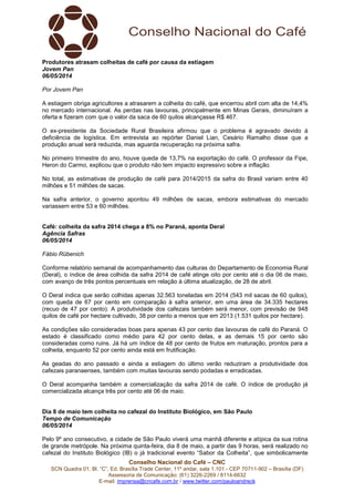 Conselho Nacional do Café – CNC
SCN Quadra 01, Bl. “C”, Ed. Brasília Trade Center, 11º andar, sala 1.101 - CEP 70711-902 – Brasília (DF)
Assessoria de Comunicação: (61) 3226-2269 / 8114-6632
E-mail: imprensa@cncafe.com.br / www.twitter.com/pauloandreck
Produtores atrasam colheitas de café por causa da estiagem
Jovem Pan
06/05/2014
Por Jovem Pan
A estiagem obriga agricultores a atrasarem a colheita do café, que encerrou abril com alta de 14,4%
no mercado internacional. As perdas nas lavouras, principalmente em Minas Gerais, diminuíram a
oferta e fizeram com que o valor da saca de 60 quilos alcançasse R$ 467.
O ex-presidente da Sociedade Rural Brasileira afirmou que o problema é agravado devido à
deficiência de logística. Em entrevista ao repórter Daniel Lian, Cesário Ramalho disse que a
produção anual será reduzida, mas aguarda recuperação na próxima safra.
No primeiro trimestre do ano, houve queda de 13,7% na exportação do café. O professor da Fipe,
Heron do Carmo, explicou que o produto não tem impacto expressivo sobre a inflação.
No total, as estimativas de produção de café para 2014/2015 da safra do Brasil variam entre 40
milhões e 51 milhões de sacas.
Na safra anterior, o governo apontou 49 milhões de sacas, embora estimativas do mercado
variassem entre 53 e 60 milhões.
Café: colheita da safra 2014 chega a 8% no Paraná, aponta Deral
Agência Safras
06/05/2014
Fábio Rübenich
Conforme relatório semanal de acompanhamento das culturas do Departamento de Economia Rural
(Deral), o índice de área colhida da safra 2014 de café atinge oito por cento até o dia 06 de maio,
com avanço de três pontos percentuais em relação à última atualização, de 28 de abril.
O Deral indica que serão colhidas apenas 32.563 toneladas em 2014 (543 mil sacas de 60 quilos),
com queda de 67 por cento em comparação à safra anterior, em uma área de 34.335 hectares
(recuo de 47 por cento). A produtividade dos cafezais também será menor, com previsão de 948
quilos de café por hectare cultivado, 38 por cento a menos que em 2013 (1.531 quilos por hectare).
As condições são consideradas boas para apenas 43 por cento das lavouras de café do Paraná. O
estado é classificado como médio para 42 por cento delas, e as demais 15 por cento são
consideradas como ruins. Já há um índice de 48 por cento de frutos em maturação, prontos para a
colheita, enquanto 52 por cento ainda está em frutificação.
As geadas do ano passado e ainda a estiagem do último verão reduziram a produtividade dos
cafezais paranaenses, também com muitas lavouras sendo podadas e erradicadas.
O Deral acompanha também a comercialização da safra 2014 de café. O índice de produção já
comercializada alcança três por cento até 06 de maio.
Dia 8 de maio tem colheita no cafezal do Instituto Biológico, em São Paulo
Tempo de Comunicação
06/05/2014
Pelo 9º ano consecutivo, a cidade de São Paulo viverá uma manhã diferente e atípica da sua rotina
de grande metrópole. Na próxima quinta-feira, dia 8 de maio, a partir das 9 horas, será realizado no
cafezal do Instituto Biológico (IB) o já tradicional evento “Sabor da Colheita”, que simbolicamente
 
