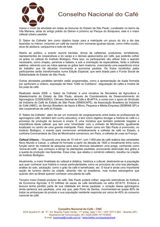 Conselho Nacional do Café – CNC
SCN Quadra 01, Bl. “C”, Ed. Brasília Trade Center, 11º andar, sala 1.101 - CEP 70711-902 – Brasília (DF)
Assessoria de Comunicação: (61) 3226-2269 / 8114-6632
E-mail: imprensa@cncafe.com.br / www.twitter.com/pauloandreck
marca o início da atividade em todas as lavouras do Estado de São Paulo. Localizado no bairro da
Vila Mariana, atrás do antigo prédio do Detran e próximo ao Parque do Ibirapuera, este é o maior
cafezal urbano paulista.
O ‘Sabor da Colheita’ tem como objetivo trazer para a metrópole um pouco do dia a dia das
fazendas no interior, incluindo um café da manhã com inúmeras iguarias típicas, como milho cozido,
doce de abóbora, canjiquinha e bolo de fubá.
Aberto ao público, o evento reunirá baristas, donos de cafeterias, produtores, torrefadores,
representantes de cooperativas e do varejo e o demais apaixonados por café, que poderão colher
os grãos no cafezal do Instituto Biológico. Para isso, os participantes vão utilizar todo o aparato
necessário, como chapéu, peneiras e balaios, e sob a orientação de especialistas, farão a colheita
seletiva, retirando com as mãos apenas os grãos bem maduros, vivenciando uma experiência única
do trabalho que há décadas movimenta a economia paulista. Os frutos recolhidos pelos
participantes serão transformados numa Edição Especial, que será doada para o Fundo Social de
Solidariedade do Estado de São Paulo.
Outras atividades paralelas também estão programadas, como a apresentação de dupla formada
por sanfoneiro e violeiro, exposição de fotos “Café no Cotidiano”, degustação de cafés e mostra de
bio joias de café.
Realizado desde 2006, o ‘Sabor da Colheita’ é uma iniciativa da Secretaria de Agricultura e
Abastecimento do Estado de São Paulo, através da Coordenadoria de Desenvolvimento do
Agronegócio (CODEAGRO), Câmara Setorial de Café e IB-APTA, e conta com o apoio do Sindicato
da Indústria do Café do Estado de São Paulo (SINDICAFÉ), da Associação Brasileira da Indústria
do Café (ABIC), do Serviço Brasileiro de Apoio à Micro, Pequena e Média Empresa (SEBRAE-SP) e
das cooperativas de café do Estado.
O “Sabor da Colheita”, além de ser um momento de congraçamento entre todos os profissionais do
agronegócio café, também tem cunho educativo, e tem como objetivo divulgar a história do café e o
processo de produção da lavoura à xícara. É uma iniciativa que também pretende resgatar a
importância deste cafezal, que tem uma ‘irmandade’ com o vinhedo de Montmartre, igualmente
localizado no centro de uma grande metrópole: Paris. Assim como em São Paulo é promovido, no
Instituto Biológico, o evento para comemorar simbolicamente a colheita de café no Estado, a
confraria Commanderie de Clos de Montmartre comemora, em Paris, a colheita de uvas na França.
Cafezal Urbano – Ocupando uma área de 10 mil m², com 1.600 pés de café arábica das variedades
Novo Mundo e Catuaí, o cafezal foi formado a partir da década de 1920 e inicialmente tinha como
função servir de material de pesquisa para seus técnicos estudarem uma praga, conhecida como
‘broca-do-café’, que começou a atingir as plantações paulistas, provocando destruição dos grãos e
a queda da produção nas fazendas. Essa crise, que abalou o comércio cafeeiro, resultou na criação
do Instituto Biológico.
Atualmente, a maior finalidade do cafezal é didática, histórica e cultural, destinando-se à população
que quer conhecer sua história e outras particularidades como os princípios de uma boa plantação,
análise do solo, adubação, como o grão de café é beneficiado, etc. O local é ainda uma importante
opção de turismo dentro da cidade, atraindo não só brasileiros, mas muitos estrangeiros que
quando vêm ao Brasil querem conhecer uma planta de café.
Terceiro maior Estado produtor de café, São Paulo poderá colher, segundo estimativas do Instituto
de Economia Agrícola, 4,15 milhões de sacas de café beneficiado na safra 2014/15. Embora a
lavoura tenha perdido parte de sua vitalidade em terras paulistas, o coração desse agronegócio
ainda pertence aos paulistas, uma vez que, pelo Porto de Santos, movimentam-se quase 80% de
todos os embarques do produto e sua população residente responda por cerca de 40% do consumo
nacional de café.
 