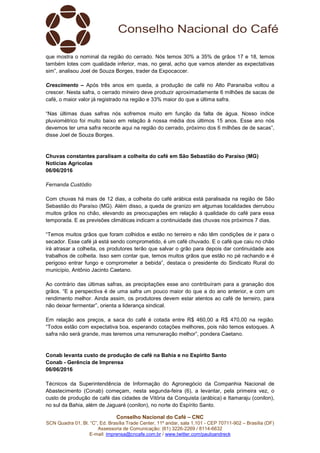 Conselho Nacional do Café – CNC
SCN Quadra 01, Bl. “C”, Ed. Brasília Trade Center, 11º andar, sala 1.101 - CEP 70711-902 – Brasília (DF)
Assessoria de Comunicação: (61) 3226-2269 / 8114-6632
E-mail: imprensa@cncafe.com.br / www.twitter.com/pauloandreck
que mostra o nominal da região do cerrado. Nós temos 30% a 35% de grãos 17 e 18, temos
também lotes com qualidade inferior, mas, no geral, acho que vamos atender as expectativas
sim”, analisou Joel de Souza Borges, trader da Expocaccer.
Crescimento – Após três anos em queda, a produção de café no Alto Paranaíba voltou a
crescer. Nesta safra, o cerrado mineiro deve produzir aproximadamente 6 milhões de sacas de
café, o maior valor já registrado na região e 33% maior do que a última safra.
“Nas últimas duas safras nós sofremos muito em função da falta de água. Nosso índice
pluviométrico foi muito baixo em relação à nossa média dos últimos 15 anos. Esse ano nós
devemos ter uma safra recorde aqui na região do cerrado, próximo dos 6 milhões de de sacas”,
disse Joel de Souza Borges.
Chuvas constantes paralisam a colheita do café em São Sebastião do Paraíso (MG)
Notícias Agrícolas
06/06/2016
Fernanda Custódio
Com chuvas há mais de 12 dias, a colheita do café arábica está paralisada na região de São
Sebastião do Paraíso (MG). Além disso, a queda de granizo em algumas localidades derrubou
muitos grãos no chão, elevando as preocupações em relação à qualidade do café para essa
temporada. E as previsões climáticas indicam a continuidade das chuvas nos próximos 7 dias.
“Temos muitos grãos que foram colhidos e estão no terreiro e não têm condições de ir para o
secador. Esse café já está sendo comprometido, é um café chuvado. E o café que caiu no chão
irá atrasar a colheita, os produtores terão que salvar o grão para depois dar continuidade aos
trabalhos de colheita. Isso sem contar que, temos muitos grãos que estão no pé rachando e é
perigoso entrar fungo e comprometer a bebida”, destaca o presidente do Sindicato Rural do
município, Antônio Jacinto Caetano.
Ao contrário das últimas safras, as precipitações esse ano contribuíram para a granação dos
grãos. “E a perspectiva é de uma safra um pouco maior do que a do ano anterior, e com um
rendimento melhor. Ainda assim, os produtores devem estar atentos ao café de terreiro, para
não deixar fermentar”, orienta a liderança sindical.
Em relação aos preços, a saca do café é cotada entre R$ 460,00 a R$ 470,00 na região.
“Todos estão com expectativa boa, esperando cotações melhores, pois não temos estoques. A
safra não será grande, mas teremos uma remuneração melhor”, pondera Caetano.
Conab levanta custo de produção de café na Bahia e no Espírito Santo
Conab - Gerência de Imprensa
06/06/2016
Técnicos da Superintendência de Informação do Agronegócio da Companhia Nacional de
Abastecimento (Conab) começam, nesta segunda-feira (6), a levantar, pela primeira vez, o
custo de produção de café das cidades de Vitória da Conquista (arábica) e Itamaraju (conilon),
no sul da Bahia, além de Jaguaré (conilon), no norte do Espírito Santo.
 