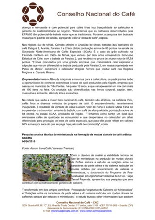 Conselho Nacional do Café – CNC
SCN Quadra 01, Bl. “C”, Ed. Brasília Trade Center, 11º andar, sala 1.101 - CEP 70711-902 – Brasília (DF)
Assessoria de Comunicação: (61) 3226-2269 / 8114-6632
E-mail: imprensa@cncafe.com.br / www.twitter.com/pauloandreck
doença e nematoide e com potencial para cafés finos traz tranquilidade ao cafeicultor e
garantia de sustentabilidade ao negócio. "Detectamos que as cultivares desenvolvidas pela
EPAMIG têm potencial de bebida maior que as tradicionais. Portanto, a pesquisa tem buscado
mudança no padrão de bebida, agregando valor à venda do café", explica.
Nas regiões Sul de Minas, Cerrado Mineiro e Chapada de Minas, bebidas das cultivares de
café Catiguá 2, Aranãs, Paraíso 1 e 2 têm obtido pontuação acima de 80 pontos na escala da
Sociedade Norte-Americana de Cafés Especiais (SCAA). É o caso do grão cultivado na
Fazenda Pântano em Patos de Minas, que venceu por dois anos consecutivos Concurso
Estadual de Café, com a bebida da Paraíso 2, que recebeu na prova de xícara nota de 87,79
pontos. “Fomos procurados por uma grande empresa que comercializa café expresso e
cápsulas que viu um diferencial na bebida produzida pela Paraíso 2, em nossa propriedade em
Patos de Minas”, comemora o cafeicultor Wagner Ferrero que produz café nas Regiões
Mogiana e Cerrado Mineiro.
Empreendedorismo – Além de máquinas e insumos para a cafeicultura, os participantes terão
a oportunidade de conhecer cosméticos à base de café produzidos pela Kapeh, empresa que
nasceu no município de Três Pontas, há quase 10 anos, e que vai apresentar um mix com mais
de 100 itens na feira. Os produtos são diversificados nas linhas corporal, capilar, teen,
masculina e ambiente, além de kits e acessórios.
Na cidade que sedia a maior feira nacional do café, também são atrativos, na cafeteria Vimi,
cafés finos e diversos métodos de preparo de café. O empreendimento, recentemente
inaugurado, é resultado da vontade do casal Luciano Vitor de Faria e Lidiane Maria Faria de
surpreender o consumidor, amante da bebida, com café de alta qualidade, pontuação acima de
84 pontos na escala SCAA, produzido na região. "Tínhamos como sonho um local que
oferecesse cafés de qualidade ao consumidor e que despertasse no cafeicultor um olhar
diferenciado para produção de lotes de cafés especiais, que para eles pode refletir em valores
60% a mais por saca do que se paga hoje pelo café de commodity", conta.
Pesquisa analisa técnica de miniestaquia na formação de mudas clonais de café arábica
CCCMG
06/06/2016
Fonte: Ascom InovaCafé (Vanessa Trevisan)
Com o objetivo de avaliar a viabilidade técnica do
uso de miniestacas na produção de mudas clonais
de Coffea arabica e estudar as relações entre os
caracteres da parte aérea e do sistema radicular de
mudas obtidas por enraizamento de estacas e
miniestacas, o doutorando do Programa de Pós-
Graduação em Agronomia/Fitotecnia da UFLA, Tiago
Teruel Rezende, apresentou sua pesquisa que vem
contribuir com o melhoramento genético do cafeeiro.
Transformado em dois artigos científicos: “Propagação Vegetativa do Cafeeiro por Miniestacas”
e “Relações entre os caracteres da parte aérea e do sistema radicular em mudas clonais de
cafeeiros obtidas por estacas e miniestacas”, o estudo buscou obter informações que possam
 