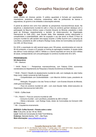Conselho Nacional do Café – CNC
SCN Quadra 01, Bl. “C”, Ed. Brasília Trade Center, 11º andar, sala 1.101 - CEP 70711-902 – Brasília (DF)
Assessoria de Comunicação: (61) 3226-2269 / 8114-6632
E-mail: imprensa@cncafe.com.br / www.twitter.com/pauloandreck
estará dividido em diversos painéis. O público aguardado é formado por exportadores,
importadores, produtores, indústrias, cooperativas, além de profissionais de bancos e
seguradoras, do governo e de entidades e associações setoriais.
O painel de abertura terá como foco salientar as perspectivas macroeconômicas atuais. Na
sequência, o abastecimento mundial do café e o fluxo do comércio ganham destaque com a
participação de Maurício Antônio Lopes e Evaristo Eduardo de Miranda, presidente e chefe
geral da Embrapa, respectivamente e também do diretor-executivo da Organização
Internacional do Café (OIC), José Dauster Sette. Eles debaterão pontos relacionados à
competividade e sustentabilidade, além da ocupação e uso das terras no Brasil. O fluxo do
consumo mundial do café também terá espaço durante o Coffee Summit com a presença de
Lara Brans, presidente da JDE no Brasil e Rodrigo Costa, diretor de Commodities da Comexim
nos USA, em Nova Iorque.
Em 2016, a exportação do café nacional seguiu para 129 países, acondicionados em mais de
95 mil containers, e ocupou a 5º posição no ranking do agronegócio brasileiro. A receita média
dos últimos 3 anos alcançou US$ 6,1 bilhões e o volume exportado em torno de 35,9 milhões
de sacas, correspondendo com uma participação no comércio mundial entre 30 e 32%.
PROGRAMAÇÃO:
9/6 (Sexta-feira)
* 14h – Abertura
* 14h30: Painel 1 – Perspectivas macroeconômicas, com Fabiana D’Atri, economista
coordenadora do Departamento de Pesquisas e Estudos Econômicos do Bradesco.
* 15h30 – Painel 2: Desafio do abastecimento mundial do café, com mediação de João Carlos
Hopp Junior, diretor comercial de Café Guaxupé
- Competitividade com Sustentabilidade – com Maurício Antônio Lopes, presidente da
Embrapa
- Atribuição, Ocupação e Uso das Terras no Brasil – com Evaristo Eduardo de Miranda,
chefe geral da Embrapa
- Fluxo do comércio mundial de café – com José Dauster Sette, diretor-executivo da
Organização Internacional de Café (OIC)
* 16h30 – Coffee break
* 17h – Painel 3 – Fluxo do consumo mundial do café
- Consumo mundial – com Lara Brans, presidente da JDE no Brasil
- Oferta e demanda – com Rodrigo Costa, diretor de Commodities da Comexim USA
em Nova Iorque.
* 18h – Coquetel de encerramento
SERVIÇO: Coffee Summit – Painéis sobre o setor
Data: 9 de junho, às das 14h às 18h30.
Local: Centro de Convenções do Hotel Tivoli Mofarrej.
Endereço: Alameda Santos, 1437 – São Paulo
Mais informações: www.coffeedinner.com.br
 