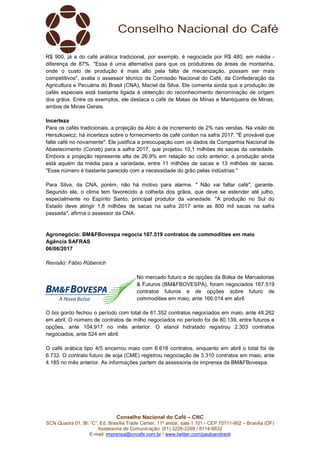 Conselho Nacional do Café – CNC
SCN Quadra 01, Bl. “C”, Ed. Brasília Trade Center, 11º andar, sala 1.101 - CEP 70711-902 – Brasília (DF)
Assessoria de Comunicação: (61) 3226-2269 / 8114-6632
E-mail: imprensa@cncafe.com.br / www.twitter.com/pauloandreck
R$ 900, já a do café arábica tradicional, por exemplo, é negociada por R$ 480, em média -
diferença de 87%. "Essa é uma alternativa para que os produtores de áreas de montanha,
onde o custo de produção é mais alto pela falta de mecanização, possam ser mais
competitivos", avalia o assessor técnico da Comissão Nacional do Café, da Confederação da
Agricultura e Pecuária do Brasil (CNA), Maciel da Silva. Ele comenta ainda que a produção de
cafés especiais está bastante ligada à obtenção do reconhecimento denominação de origem
dos grãos. Entre os exemplos, ele destaca o café de Matas de Minas e Mantiqueira de Minas,
ambos de Minas Gerais.
Incerteza
Para os cafés tradicionais, a projeção da Abic é de incremento de 2% nas vendas. Na visão de
Herszkowicz, há incerteza sobre o fornecimento de café conilon na safra 2017. "É provável que
falte café no novamente". Ele justifica a preocupação com os dados da Companhia Nacional de
Abastecimento (Conab) para a safra 2017, que projetou 10,1 milhões de sacas da variedade.
Embora a projeção represente alta de 26,9% em relação ao ciclo anterior, a produção ainda
está aquém da média para a variedade, entre 11 milhões de sacas e 13 milhões de sacas.
"Esse número é bastante parecido com a necessidade do grão pelas indústrias."
Para Silva, da CNA, porém, não há motivo para alarme. " Não vai faltar café", garante.
Segundo ele, o clima tem favorecido a colheita dos grãos, que deve se estender até julho,
especialmente no Espírito Santo, principal produtor da variedade. "A produção no Sul do
Estado deve atingir 1,8 milhões de sacas na safra 2017 ante as 800 mil sacas na safra
passada", afirma o assessor da CNA.
Agronegócio: BM&FBovespa negocia 167.519 contratos de commodities em maio
Agência SAFRAS
06/06/2017
Revisão: Fábio Rübenich
No mercado futuro e de opções da Bolsa de Mercadorias
& Futuros (BM&FBOVESPA), foram negociados 167.519
contratos futuros e de opções sobre futuro de
commodities em maio, ante 166.014 em abril.
O boi gordo fechou o período com total de 61.352 contratos negociados em maio, ante 48.262
em abril. O número de contratos de milho negociados no período foi de 80.139, entre futuros e
opções, ante 104.917 no mês anterior. O etanol hidratado registrou 2.303 contratos
negociados, ante 524 em abril.
O café arábica tipo 4/5 encerrou maio com 6.618 contratos, enquanto em abril o total foi de
6.732. O contrato futuro de soja (CME) registrou negociação de 3.310 contratos em maio, ante
4.185 no mês anterior. As informações partem da assessoria de imprensa da BM&FBovespa.
 