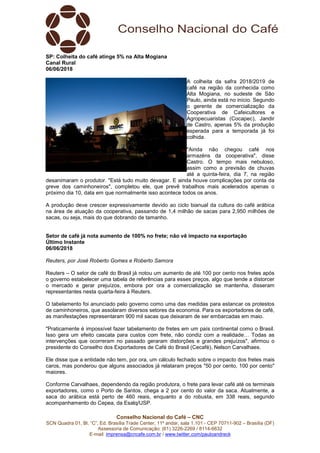 Conselho Nacional do Café – CNC
SCN Quadra 01, Bl. “C”, Ed. Brasília Trade Center, 11º andar, sala 1.101 - CEP 70711-902 – Brasília (DF)
Assessoria de Comunicação: (61) 3226-2269 / 8114-6632
E-mail: imprensa@cncafe.com.br / www.twitter.com/pauloandreck
SP: Colheita do café atinge 5% na Alta Mogiana
Canal Rural
06/06/2018
A colheita da safra 2018/2019 de
café na região da conhecida como
Alta Mogiana, no sudeste de São
Paulo, ainda está no início. Segundo
o gerente de comercialização da
Cooperativa de Cafeicultores e
Agropecuaristas (Cocapec), Jandir
de Castro, apenas 5% da produção
esperada para a temporada já foi
colhida.
"Ainda não chegou café nos
armazéns da cooperativa", disse
Castro. O tempo mais nebuloso,
assim como a previsão de chuvas
até a quinta-feira, dia 7, na região
desanimaram o produtor. "Está tudo muito devagar. E ainda houve complicações por conta da
greve dos caminhoneiros", completou ele, que prevê trabalhos mais acelerados apenas o
próximo dia 10, data em que normalmente isso acontece todos os anos.
A produção deve crescer expressivamente devido ao ciclo bianual da cultura do café arábica
na área de atuação da cooperativa, passando de 1,4 milhão de sacas para 2,950 milhões de
sacas, ou seja, mais do que dobrando de tamanho.
Setor de café já nota aumento de 100% no frete; não vê impacto na exportação
Último Instante
06/06/2018
Reuters, por José Roberto Gomes e Roberto Samora
Reuters – O setor de café do Brasil já notou um aumento de até 100 por cento nos fretes após
o governo estabelecer uma tabela de referências para esses preços, algo que tende a distorcer
o mercado e gerar prejuízos, embora por ora a comercialização se mantenha, disseram
representantes nesta quarta-feira à Reuters.
O tabelamento foi anunciado pelo governo como uma das medidas para estancar os protestos
de caminhoneiros, que assolaram diversos setores da economia. Para os exportadores de café,
as manifestações representaram 900 mil sacas que deixaram de ser embarcadas em maio.
"Praticamente é impossível fazer tabelamento de fretes em um país continental como o Brasil.
Isso gera um efeito cascata para custos com frete, não condiz com a realidade… Todas as
intervenções que ocorreram no passado geraram distorções e grandes prejuízos", afirmou o
presidente do Conselho dos Exportadores de Café do Brasil (Cecafé), Nelson Carvalhaes.
Ele disse que a entidade não tem, por ora, um cálculo fechado sobre o impacto dos fretes mais
caros, mas ponderou que alguns associados já relataram preços "50 por cento, 100 por cento"
maiores.
Conforme Carvalhaes, dependendo da região produtora, o frete para levar café até os terminais
exportadores, como o Porto de Santos, chega a 2 por cento do valor da saca. Atualmente, a
saca do arábica está perto de 460 reais, enquanto a do robusta, em 338 reais, segundo
acompanhamento do Cepea, da Esalq/USP.
 