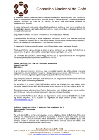 Conselho Nacional do Café – CNC
SCN Quadra 01, Bl. “C”, Ed. Brasília Trade Center, 11º andar, sala 1.101 - CEP 70711-902 – Brasília (DF)
Assessoria de Comunicação: (61) 3226-2269 / 8114-6632
E-mail: imprensa@cncafe.com.br / www.twitter.com/pauloandreck
A imposição de uma tabela de fretes ocorre em um momento delicado para o setor de café do
Brasil, o maior produtor e exportador mundial, já que foi dada a largada à colheita de uma safra
recorde, estimada em mais de 58 milhões de sacas pela Companhia Nacional de
Abastecimento (Conab).
A maior oferta neste ciclo, dada a bienalidade positiva do arábica, é vista como uma tábua de
salvação para que as exportações do Brasil voltem a reagir, elevando a participação do país no
mercado internacional.
Segundo Carvalhaes, por ora os compromissos assumidos estão mantidos.
O mesmo disse a Cooxupé, a maior cooperativa de café do mundo, com sede em Guaxupé
(MG). "Quanto às exportações, os contratos já haviam sido fechados com as transportadoras e,
então, os valores dos fretes seguem o contratado até o momento."
A cooperativa destacou que não possui caminhões próprios para o transporte de café.
Nesta quarta-feira, representantes do setor de grãos alertaram que a tabela de frete limita o
escoamento de grãos e deve afetar o desempenho das exportações em junho.
Já o ministro da Agricultura, Blairo Maggi, revelou que a Agência Nacional dos Transportes
Terrestres (ANTT) se comprometeu a reavaliar o assunto.
Cepea: negócios com café são retomados aos poucos
Cepea/Esalq USP
06/06/2018
A greve dos caminhoneiros terminou, mas o mercado brasileiro de cafés arábica e robusta
segue calmo. A maior parte do transporte e dos portos nacionais ainda está retomando o ritmo
normal e, com isso, agentes negociam apenas quando há maior necessidade.
Segundo pesquisadores do Cepea, nos últimos dias, os preços foram influenciados sobretudo
pelo dólar e pela movimentação externa.
Na terça-feira, 5, o Indicador CEPEA/ESALQ do arábica tipo 6 bebida dura para melhor, posto
na capital paulista, fechou a R$ 459,14/saca de 60 kg, aumento de 0,4% em relação ao dia 29.
Quanto ao robusta, o transporte no Espírito Santo esteve mais facilitado que em outras regiões,
permitindo que muitos produtores realizassem algumas entregas atrasadas.
O Indicador CEPEA/ESALQ do robusta tipo 6 peneira 13 acima fechou a R$ 338,75/saca de 60
kg nessa terça-feira, 1,4% superior ao registrado na terça anterior (Fonte: Cepea –
www.cepea.esalq.usp.br).
Cafeteria Dulcerrado realiza 3º Balaio do Café no sábado, dia 9
Comunicação Expocaccer
06/06/2018
Na tarde do dia 09 de junho será realizada a terceira edição do Balaio do Café (foto: Patrocínio
Online), no estacionamento da Cafeteria Dulcerrado. A feirinha reúne artesanato, eventos
culturais e café. A mistura tem como intuito apresentar o universo de possibilidades que o café
oferece, unindo as pessoas para conhecerem mais sobre o principal produto da cidade, bem
como compartilhar experiências em torno do café.
 