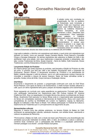 Conselho Nacional do Café – CNC
SCN Quadra 01, Bl. “C”, Ed. Brasília Trade Center, 11º andar, sala 1.101 - CEP 70711-902 – Brasília (DF)
Assessoria de Comunicação: (61) 3226-2269 / 8114-6632
E-mail: imprensa@cncafe.com.br / www.twitter.com/pauloandreck
Café com Coaching
A edição conta com novidades na
programação. Às 16h, no auditório
da Dulcerrado, será ministrada a
palestra “Café com Coaching” pela
master coach Mirian Menezes e a
gestora da Cafeteria Dulcerrado,
Poliana Gonçalves, as quais
abordaram o tema: “Despertar para
o extraordinário”. Para realização
dessa palestra, a Cafeteria
Dulcerrado conta com apoio da Acip
– CDL e Câmara da Mulher
Empreendedora. O acesso para
palestra é gratuito e as vagas são
limitadas, para fazer inscrição, é
necessário entrar em contato com a
Cafeteria Dulcerrado através das redes sociais ou no telefone (34) 3515-5606.
Logo após a palestra, a feirinha com expositores será aberta, a qual conta com expositores que
estreiam no evento, como por exemplo: Queijo Canastra Marisa, Ponto Natural e Campelle
Chopp e Cervejas Artesanais. Os demais expositores são veteranos no Balaio do Café e vão
abrilhantar mais uma edição, com seus tradicionais e especiais produtos e artesanatos, são
eles: Licores Tradicionais da Edna, Queijo Imperial – Serra do Salitre, Café Caramelo, Doces
Tradicionais, Leninha Artesanatos e Empório Cerrado.
Lançamento Edição do Produtor
Ao mesmo tempo que serão expostos os produtos, será lançada a Edição do Produtor do mês
de junho. O produtor que terá seu café e seu trabalho reconhecido será o cooperado da
Expocaccer, Devanir Rossini. O lançamento acontece às 17h30min e os participantes do
Balaio, poderão degustar o café do produtor, que é um café excepcional e possui nuances de
chocolate e caramelo e doçura de açúcar mascavo. Sabor de frutas vermelhas similar a
groselha. Acidez cítrica de limão. Corpo cremoso e finalização intensa.
Chef Show
Encerrando o lançamento do produtor, a programação continuará com aula do Chef Show
Ronie Peterson. Com apoio do Senac e do Sindcomércio, o chefe irá fazer receitas utilizando o
café, que é um ótimo ingrediente tanto para o preparo de receitas salgadas como sobremesas.
Ronie apresenta um currículo com vasta experiência na gastronomia: Formado pelo Senac,
com certificação internacional em Gastronomia pelo CIA Culinay Institute OF América
(California) EUA. Atua na capacitação e formação técnica dos alunos e profissionais do Senac
Minas. Atualmente Chef executivo no Senac Minas onde é o responsável pela representação
do Senac em competições nacionais e internacionais de Gastronomia. Atuou com coach dos
competidores de cozinha na WorldSkills em London na Inglaterra, Leipzig na Alemanha,
Bogotá na Colômbia e São Paulo no Brasil. Tem efetiva participação no Festival de Cultura e
Gastronomia de Tiradentes que é o principal evento do seguimento do país.
Apresentações culturais
Seguindo a mesma linha das edições anteriores, na terceira Edição do Balaio do Café
acontecem as apresentações culturais, sobretudo musicais, com artistas locais, valorizando a
cultura e as pessoas de Patrocínio.
“Promovemos o Balaio do Café, com o intuito de trazer para Patrocínio uma diversificação das
atividades que já são realizadas na cidade, além, é claro, de enaltecer a cultura e valorizar o
comércio local. Contamos com a participação das famílias e a população patrocinense.
Venham prestigiar e se divertir”, convida Poliana Gonçalves.
 