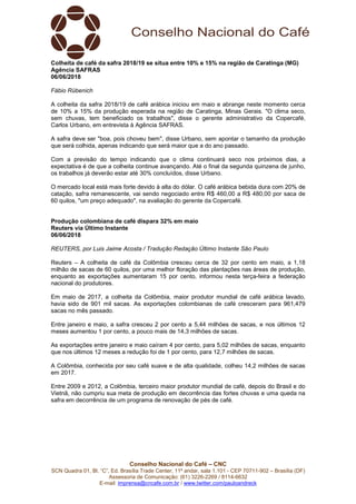 Conselho Nacional do Café – CNC
SCN Quadra 01, Bl. “C”, Ed. Brasília Trade Center, 11º andar, sala 1.101 - CEP 70711-902 – Brasília (DF)
Assessoria de Comunicação: (61) 3226-2269 / 8114-6632
E-mail: imprensa@cncafe.com.br / www.twitter.com/pauloandreck
Colheita de café da safra 2018/19 se situa entre 10% e 15% na região de Caratinga (MG)
Agência SAFRAS
06/06/2018
Fábio Rübenich
A colheita da safra 2018/19 de café arábica iniciou em maio e abrange neste momento cerca
de 10% a 15% da produção esperada na região de Caratinga, Minas Gerais. "O clima seco,
sem chuvas, tem beneficiado os trabalhos", disse o gerente administrativo da Copercafé,
Carlos Urbano, em entrevista à Agência SAFRAS.
A safra deve ser "boa, pois choveu bem", disse Urbano, sem apontar o tamanho da produção
que será colhida, apenas indicando que será maior que a do ano passado.
Com a previsão do tempo indicando que o clima continuará seco nos próximos dias, a
expectativa é de que a colheita continue avançando. Até o final da segunda quinzena de junho,
os trabalhos já deverão estar até 30% concluídos, disse Urbano.
O mercado local está mais forte devido à alta do dólar. O café arábica bebida dura com 20% de
catação, safra remanescente, vai sendo negociado entre R$ 460,00 a R$ 480,00 por saca de
60 quilos, "um preço adequado", na avaliação do gerente da Copercafé.
Produção colombiana de café dispara 32% em maio
Reuters via Último Instante
06/06/2018
REUTERS, por Luis Jaime Acosta / Tradução Redação Último Instante São Paulo
Reuters – A colheita de café da Colômbia cresceu cerca de 32 por cento em maio, a 1,18
milhão de sacas de 60 quilos, por uma melhor floração das plantações nas áreas de produção,
enquanto as exportações aumentaram 15 por cento, informou nesta terça-feira a federação
nacional do produtores.
Em maio de 2017, a colheita da Colômbia, maior produtor mundial de café arábica lavado,
havia sido de 901 mil sacas. As exportações colombianas de café cresceram para 961,479
sacas no mês passado.
Entre janeiro e maio, a safra cresceu 2 por cento a 5,44 milhões de sacas, e nos últimos 12
meses aumentou 1 por cento, a pouco mais de 14,3 milhões de sacas.
As exportações entre janeiro e maio caíram 4 por cento, para 5,02 milhões de sacas, enquanto
que nos últimos 12 meses a redução foi de 1 por cento, para 12,7 milhões de sacas.
A Colômbia, conhecida por seu café suave e de alta qualidade, colheu 14,2 milhões de sacas
em 2017.
Entre 2009 e 2012, a Colômbia, terceiro maior produtor mundial de café, depois do Brasil e do
Vietnã, não cumpriu sua meta de produção em decorrência das fortes chuvas e uma queda na
safra em decorrência de um programa de renovação de pés de café.
 