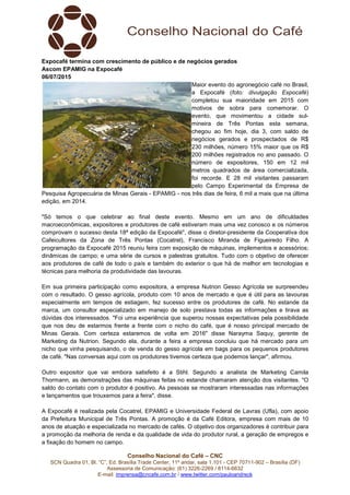 Conselho Nacional do Café – CNC
SCN Quadra 01, Bl. “C”, Ed. Brasília Trade Center, 11º andar, sala 1.101 - CEP 70711-902 – Brasília (DF)
Assessoria de Comunicação: (61) 3226-2269 / 8114-6632
E-mail: imprensa@cncafe.com.br / www.twitter.com/pauloandreck
Expocafé termina com crescimento de público e de negócios gerados
Ascom EPAMIG na Expocafé
06/07/2015
Maior evento do agronegócio café no Brasil,
a Expocafé (foto: divulgação Expocafé)
completou sua maioridade em 2015 com
motivos de sobra para comemorar. O
evento, que movimentou a cidade sul-
mineira de Três Pontas esta semana,
chegou ao fim hoje, dia 3, com saldo de
negócios gerados e prospectados de R$
230 milhões, número 15% maior que os R$
200 milhões registrados no ano passado. O
número de expositores, 150 em 12 mil
metros quadrados de área comercializada,
foi recorde. E 28 mil visitantes passaram
pelo Campo Experimental da Empresa de
Pesquisa Agropecuária de Minas Gerais - EPAMIG - nos três dias de feira, 6 mil a mais que na última
edição, em 2014.
"Só temos o que celebrar ao final deste evento. Mesmo em um ano de dificuldades
macroeconômicas, expositores e produtores de café estiveram mais uma vez conosco e os números
comprovam o sucesso desta 18ª edição da Expocafé", disse o diretor-presidente da Cooperativa dos
Cafeicultores da Zona de Três Pontas (Cocatrel), Francisco Miranda de Figueiredo Filho. A
programação da Expocafé 2015 reuniu feira com exposição de máquinas, implementos e acessórios;
dinâmicas de campo; e uma série de cursos e palestras gratuitos. Tudo com o objetivo de oferecer
aos produtores de café de todo o país e também do exterior o que há de melhor em tecnologias e
técnicas para melhoria da produtividade das lavouras.
Em sua primeira participação como expositora, a empresa Nutrion Gesso Agrícola se surpreendeu
com o resultado. O gesso agrícola, produto com 10 anos de mercado e que é útil para as lavouras
especialmente em tempos de estiagem, fez sucesso entre os produtores de café. No estande da
marca, um consultor especializado em manejo de solo prestava todas as informações e tirava as
dúvidas dos interessados. "Foi uma experiência que superou nossas expectativas pela possibilidade
que nos deu de estarmos frente a frente com o nicho do café, que é nosso principal mercado de
Minas Gerais. Com certeza estaremos de volta em 2016" disse Narayma Saquy, gerente de
Marketing da Nutrion. Segundo ela, durante a feira a empresa concluiu que há mercado para um
nicho que vinha pesquisando, o de venda do gesso agrícola em bags para os pequenos produtores
de café. "Nas conversas aqui com os produtores tivemos certeza que podemos lançar", afirmou.
Outro expositor que vai embora satisfeito é a Stihl. Segundo a analista de Marketing Camila
Thormann, as demonstrações das máquinas feitas no estande chamaram atenção dos visitantes. "O
saldo do contato com o produtor é positivo. As pessoas se mostraram interessadas nas informações
e lançamentos que trouxemos para a feira", disse.
A Expocafé é realizada pela Cocatrel, EPAMIG e Universidade Federal de Lavras (Ufla), com apoio
da Prefeitura Municipal de Três Pontas. A promoção é da Café Editora, empresa com mais de 10
anos de atuação e especializada no mercado de cafés. O objetivo dos organizadores é contribuir para
a promoção da melhoria de renda e da qualidade de vida do produtor rural, a geração de empregos e
a fixação do homem no campo.
 