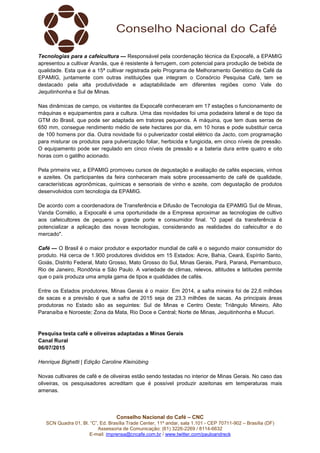 Conselho Nacional do Café – CNC
SCN Quadra 01, Bl. “C”, Ed. Brasília Trade Center, 11º andar, sala 1.101 - CEP 70711-902 – Brasília (DF)
Assessoria de Comunicação: (61) 3226-2269 / 8114-6632
E-mail: imprensa@cncafe.com.br / www.twitter.com/pauloandreck
Tecnologias para a cafeicultura — Responsável pela coordenação técnica da Expocafé, a EPAMIG
apresentou a cultivar Aranãs, que é resistente à ferrugem, com potencial para produção de bebida de
qualidade. Esta que é a 15ª cultivar registrada pelo Programa de Melhoramento Genético de Café da
EPAMIG, juntamente com outras instituições que integram o Consórcio Pesquisa Café, tem se
destacado pela alta produtividade e adaptabilidade em diferentes regiões como Vale do
Jequitinhonha e Sul de Minas.
Nas dinâmicas de campo, os visitantes da Expocafé conheceram em 17 estações o funcionamento de
máquinas e equipamentos para a cultura. Uma das novidades foi uma podadeira lateral e de topo da
GTM do Brasil, que pode ser adaptada em tratores pequenos. A máquina, que tem duas serras de
650 mm, consegue rendimento médio de sete hectares por dia, em 10 horas e pode substituir cerca
de 100 homens por dia. Outra novidade foi o pulverizador costal elétrico da Jacto, com programação
para misturar os produtos para pulverização foliar, herbicida e fungicida, em cinco níveis de pressão.
O equipamento pode ser regulado em cinco níveis de pressão e a bateria dura entre quatro e oito
horas com o gatilho acionado.
Pela primeira vez, a EPAMIG promoveu cursos de degustação e avaliação de cafés especiais, vinhos
e azeites. Os participantes da feira conheceram mais sobre processamento de café de qualidade,
características agronômicas, químicas e sensoriais de vinho e azeite, com degustação de produtos
desenvolvidos com tecnologia da EPAMIG.
De acordo com a coordenadora de Transferência e Difusão de Tecnologia da EPAMIG Sul de Minas,
Vanda Cornélio, a Expocafé é uma oportunidade de a Empresa aproximar as tecnologias de cultivo
aos cafeicultores de pequeno a grande porte e consumidor final. "O papel da transferência é
potencializar a aplicação das novas tecnologias, considerando as realidades do cafeicultor e do
mercado".
Café — O Brasil é o maior produtor e exportador mundial de café e o segundo maior consumidor do
produto. Há cerca de 1.900 produtores divididos em 15 Estados: Acre, Bahia, Ceará, Espírito Santo,
Goiás, Distrito Federal, Mato Grosso, Mato Grosso do Sul, Minas Gerais, Pará, Paraná, Pernambuco,
Rio de Janeiro, Rondônia e São Paulo. A variedade de climas, relevos, altitudes e latitudes permite
que o país produza uma ampla gama de tipos e qualidades de cafés.
Entre os Estados produtores, Minas Gerais é o maior. Em 2014, a safra mineira foi de 22,6 milhões
de sacas e a previsão é que a safra de 2015 seja de 23,3 milhões de sacas. As principais áreas
produtoras no Estado são as seguintes: Sul de Minas e Centro Oeste; Triângulo Mineiro, Alto
Paranaíba e Noroeste; Zona da Mata, Rio Doce e Central; Norte de Minas, Jequitinhonha e Mucuri.
Pesquisa testa café e oliveiras adaptadas a Minas Gerais
Canal Rural
06/07/2015
Henrique Bighetti | Edição Caroline Kleinübing
Novas cultivares de café e de oliveiras estão sendo testadas no interior de Minas Gerais. No caso das
oliveiras, os pesquisadores acreditam que é possível produzir azeitonas em temperaturas mais
amenas.
 