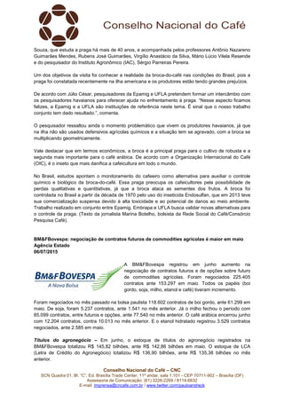 Conselho Nacional do Café – CNC
SCN Quadra 01, Bl. “C”, Ed. Brasília Trade Center, 11º andar, sala 1.101 - CEP 70711-902 – Brasília (DF)
Assessoria de Comunicação: (61) 3226-2269 / 8114-6632
E-mail: imprensa@cncafe.com.br / www.twitter.com/pauloandreck
Souza, que estuda a praga há mais de 40 anos, e acompanhada pelos professores Antônio Nazareno
Guimarães Mendes, Rubens José Guimarães, Virgílio Anastácio da Silva, Mário Lúcio Vilela Resende
e do pesquisador do Instituto Agronômico (IAC), Sérgio Parreiras Pereira.
Um dos objetivos da visita foi conhecer a realidade da broca-do-café nas condições do Brasil, pois a
praga foi constatada recentemente na ilha americana e os produtores estão tendo grandes prejuízos.
De acordo com Júlio César, pesquisadores da Epamig e UFLA pretendem formar um intercâmbio com
os pesquisadores havaianos para oferecer ajuda no enfrentamento à praga. “Nesse aspecto ficamos
felizes, a Epamig e a UFLA são instituições de referência neste tema. É sinal que o nosso trabalho
conjunto tem dado resultado.”, comenta.
O pesquisador ressaltou ainda o momento problemático que vivem os produtores havaianos, já que
na ilha não são usados defensivos agrícolas químicos e a situação tem se agravado, com a broca se
multiplicando geometricamente.
Vale destacar que em termos econômicos, a broca é a principal praga para o cultivo de robusta e a
segunda mais importante para o café arábica. De acordo com a Organização Internacional do Café
(OIC), é o inseto que mais danifica a cafeicultura em todo o mundo.
No Brasil, estudos apontam o monitoramento do cafeeiro como alternativa para auxiliar o controle
químico e biológico da broca-do-café. Essa praga preocupa os cafeicultores pela possibilidade de
perdas qualitativas e quantitativas, já que a broca ataca as sementes dos frutos. A broca foi
controlada no Brasil a partir da década de 1970 pelo uso do inseticida Endosulfan, que em 2013 teve
sua comercialização suspensa devido à alta toxicidade e ao potencial de danos ao meio ambiente.
Trabalho realizado em conjunto entre Epamig, Embrapa e UFLA busca validar novas alternativas para
o controle da praga. (Texto da jornalista Marina Botelho, bolsista da Rede Social do Café/Consórcio
Pesquisa Café).
BM&FBovespa: negociação de contratos futuros de commodities agrícolas é maior em maio
Agência Estado
06/07/2015
A BM&FBovespa registrou em junho aumento na
negociação de contratos futuros e de opções sobre futuro
de commodities agrícolas. Foram negociados 225.405
contratos ante 153.297 em maio. Todos os papéis (boi
gordo, soja, milho, etanol e café) tiveram incremento.
Foram negociados no mês passado na bolsa paulista 118.602 contratos de boi gordo, ante 61.299 em
maio. De soja, foram 5.237 contratos, ante 1.541 no mês anterior. Já o milho fechou o período com
85.099 contratos, entre futuros e opções, ante 77.540 no mês anterior. O café arábica encerrou junho
com 12.204 contratos, contra 10.013 no mês anterior. E o etanol hidratado registrou 3.529 contratos
negociados, ante 2.585 em maio.
Títulos do agronegócio – Em junho, o estoque de títulos do agronegócio registrados na
BM&FBovespa totalizou R$ 145,82 bilhões, ante R$ 142,86 bilhões em maio. O estoque de LCA
(Letra de Crédito do Agronegócio) totalizou R$ 136,90 bilhões, ante R$ 135,38 bilhões no mês
anterior.
 