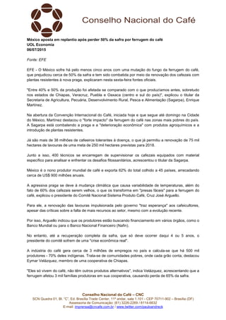 Conselho Nacional do Café – CNC
SCN Quadra 01, Bl. “C”, Ed. Brasília Trade Center, 11º andar, sala 1.101 - CEP 70711-902 – Brasília (DF)
Assessoria de Comunicação: (61) 3226-2269 / 8114-6632
E-mail: imprensa@cncafe.com.br / www.twitter.com/pauloandreck
México aposta em replantio após perder 50% da safra por ferrugem do café
UOL Economia
06/07/2015
Fonte: EFE
EFE - O México sofre há pelo menos cinco anos com uma mutação do fungo da ferrugem do café,
que prejudicou cerca de 50% da safra e tem sido combatida por meio da renovação dos cafezais com
plantas resistentes à nova praga, explicaram nesta sexta-feira fontes oficiais.
"Entre 40% e 50% da produção foi afetada se comparado com o que produzíamos antes, sobretudo
nos estados de Chiapas, Veracruz, Puebla e Oaxaca (centro e sul do país)", explicou o titular da
Secretaria de Agricultura, Pecuária, Desenvolvimento Rural, Pesca e Alimentação (Sagarpa), Enrique
Martínez.
Na abertura da Convenção Internacional do Café, iniciada hoje e que segue até domingo na Cidade
do México, Martínez destacou o "forte impacto" da ferrugem do café nas zonas mais pobres do país.
A Sagarpa está combatendo a praga e a "deterioração econômica" com produtos agroquímicos e a
introdução de plantas resistentes.
Já são mais de 38 milhões de cafeeiros tolerantes à doença, o que já permitiu a renovação de 75 mil
hectares de lavouras de uma meta de 250 mil hectares previstas para 2018.
Junto a isso, 400 técnicos se encarregam de supervisionar os cafezais equipados com material
específico para analisar e enfrentar os desafios fitossanitários, acrescentou o titular da Sagarpa.
México é o nono produtor mundial de café e exporta 62% do total colhido a 45 países, arrecadando
cerca de US$ 900 milhões anuais.
A agressiva praga se deve à mudança climática que causa variabilidade de temperaturas, além do
fato de 60% dos cafezais serem velhos, o que os transforma em "presas fáceis" para a ferrugem do
café, explicou o presidente do Comitê Nacional Sistema Produto Café, Cruz José Arguello.
Para ele, a renovação das lavouras impulsionada pelo governo "traz esperança" aos cafeicultores,
apesar das críticas sobre a falta de mais recursos ao setor, mesmo com a evolução recente.
Por isso, Arguello indicou que os produtores estão buscando financiamento em vários órgãos, como o
Banco Mundial ou para o Banco Nacional Financeiro (Nafin).
No entanto, até a recuperação completa da safra, que só deve ocorrer daqui 4 ou 5 anos, o
presidente do comitê sofrem de uma "crise econômica real".
A indústria do café gera cerca de 3 milhões de empregos no país e calcula-se que há 500 mil
produtores - 70% deles indígenas. Trata-se de comunidades pobres, onde cada grão conta, destacou
Eymar Velázquez, membro de uma cooperativa de Chiapas.
"Eles só vivem do café, não têm outros produtos alternativos", indica Velázquez, acrescentando que a
ferrugem afetou 3 mil famílias produtoras em sua cooperativa, causando perda de 65% da safra.
 