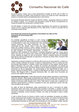 Conselho Nacional do Café – CNC
SCN Quadra 01, Bl. “C”, Ed. Brasília Trade Center, 11º andar, sala 1.101 - CEP 70711-902 – Brasília (DF)
Assessoria de Comunicação: (61) 3226-2269 / 8114-6632
E-mail: imprensa@cncafe.com.br / www.twitter.com/pauloandreck
As carnes (bovino, frango, peru e suína) apresentaram retração de 20,4% ante os US$ 71,5
milhões verificados em agosto. Esse decréscimo ocorreu em função da maior valorização do
produto no mercado interno, principalmente para a carne bovina.
Os produtos florestais obtiveram receita de US$ 48,2 milhões, registrando acréscimo de 59,5%
em relação a agosto. Já o complexo soja apresentou queda de 58,9%, principalmente em
função da retração das vendas para o mercado chinês.
Os EUA lideram o ranking dos principais países compradores dos produtos do agronegócio
mineiro (15,5%), seguidos pela Alemanha (10,7%), Itália (9,2%). O café é o principal item de
importação desses países.
IG do Brasil são sinônimos de qualidade e diversidade nos cafés do País
Assessoria de Comunicação CNA
06/10/2015
As condições geográficas do Brasil e o bom manejo da
produção são alguns dos fatores determinantes na qualidade
e correspondem à base para conquista dos mais variados
sabores presentes nos cafés produzidos no País. A
combinação de solo, altitude, relevo e clima das regiões,
aliado aos cuidados durante o cultivo, colheita, secagem e
armazenamento são características que resultam no sucesso
do grão brasileiro no mercado internacional. “O Brasil
destaca-se pela variedade de microclimas e condições geográficas regionais. Esses fatores
fazem com que em um mesmo país, exista uma ampla gama de cafés, com características
únicas, dependo da região em que se encontram”, afirma o assessor técnico da Comissão
Nacional do Café da Confederação da Agricultura e Pecuária do Brasil (CNA), Fernando Rati
(foto: Wenderson Araújo).
Atualmente a produção brasileira e mundial de café resume-se em duas espécies: o arábica e o
conilon, também chamado de robusta. O arábica é responsável por 75% e o conilon por 25%
da produção total brasileira. A espécie conilon está presente em três regiões: Espírito Santo,
Bahia e Rondônia. Por outro lado, o arábica se concentra principalmente, nos estados de
Minas Gerais, Espírito Santo, São Paulo, Bahia e Paraná. Dentre as regiões produtoras, a CNA
promoverá um dia de degustação, em comemoração ao Dia Internacional do Café, com o
conilon especial do Espírito Santo, o arábica da Mantiqueira de Minas, do Norte Pioneiro do
Paraná, Alta Mogiana (SP) e Chapada Diamantina (BA). Os cafés foram fornecidos por
parceiros das regiões mencionadas.
Características Sensoriais – Cada café produzido nessas regiões apresentam características
sensoriais distintas, influenciadas principalmente pela altitude e manejo das lavouras. O café
arábica produzido na Chapada Diamantina costuma ter uma doçura marcante, com nuances de
melaço. As lavouras estão situadas entre 1100 e 1500 metros, e nesse caso, a altitude é um
elemento natural decisivo a controlar a qualidade do café, pois, geralmente, quanto mais alto,
mais aromáticos são os grãos.
Os cafés da Serra da Mantiqueira, pelas características de solo e microclima da região,
apresentam sabor mais cítrico, que lembra frutas amarelas e vermelhas, e, também, possuem
uma acidez marcante. O arábica da Alta Mogiana tem como principais características um corpo
cremoso e aveludado, aroma marcante e frutado, com notas de chocolate e nozes e acidez
equilibrada.
O café no Norte Pioneiro do Paraná é obtido a partir de variedades da espécie do arábica,
sendo caracterizado pelo equilíbrio entre doçura, corpo e acidez. Já o conilon do Espírito Santo
é mais encorpado que o arábica, apresentando notas entre chocolate e o caramelo. “As
características sensoriais do café podem ser percebidas por meio do paladar e olfato. Quando
 