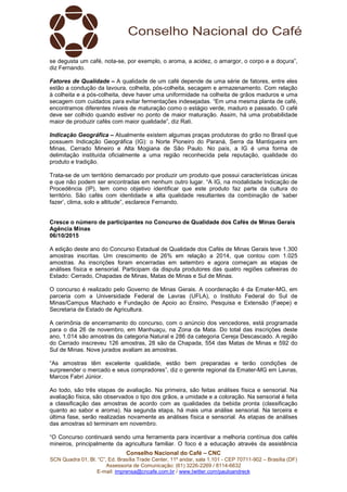 Conselho Nacional do Café – CNC
SCN Quadra 01, Bl. “C”, Ed. Brasília Trade Center, 11º andar, sala 1.101 - CEP 70711-902 – Brasília (DF)
Assessoria de Comunicação: (61) 3226-2269 / 8114-6632
E-mail: imprensa@cncafe.com.br / www.twitter.com/pauloandreck
se degusta um café, nota-se, por exemplo, o aroma, a acidez, o amargor, o corpo e a doçura”,
diz Fernando.
Fatores de Qualidade – A qualidade de um café depende de uma série de fatores, entre eles
estão a condução da lavoura, colheita, pós-colheita, secagem e armazenamento. Com relação
à colheita e a pós-colheita, deve haver uma uniformidade na colheita de grãos maduros e uma
secagem com cuidados para evitar fermentações indesejadas. “Em uma mesma planta de café,
encontramos diferentes níveis de maturação como o estágio verde, maduro e passado. O café
deve ser colhido quando estiver no ponto de maior maturação. Assim, há uma probabilidade
maior de produzir cafés com maior qualidade”, diz Rati.
Indicação Geográfica – Atualmente existem algumas praças produtoras do grão no Brasil que
possuem Indicação Geográfica (IG): o Norte Pioneiro do Paraná, Serra da Mantiqueira em
Minas, Cerrado Mineiro e Alta Mogiana de São Paulo. No país, a IG é uma forma de
delimitação instituída oficialmente a uma região reconhecida pela reputação, qualidade do
produto e tradição.
Trata-se de um território demarcado por produzir um produto que possui características únicas
e que não podem ser encontradas em nenhum outro lugar. “A IG, na modalidade Indicação de
Procedência (IP), tem como objetivo identificar que este produto faz parte da cultura do
território. São cafés com identidade e alta qualidade resultantes da combinação de ‘saber
fazer’, clima, solo e altitude”, esclarece Fernando.
Cresce o número de participantes no Concurso de Qualidade dos Cafés de Minas Gerais
Agência Minas
06/10/2015
A edição deste ano do Concurso Estadual de Qualidade dos Cafés de Minas Gerais teve 1.300
amostras inscritas. Um crescimento de 26% em relação a 2014, que contou com 1.025
amostras. As inscrições foram encerradas em setembro e agora começam as etapas de
análises física e sensorial. Participam da disputa produtores das quatro regiões cafeeiras do
Estado: Cerrado, Chapadas de Minas, Matas de Minas e Sul de Minas.
O concurso é realizado pelo Governo de Minas Gerais. A coordenação é da Emater-MG, em
parceria com a Universidade Federal de Lavras (UFLA), o Instituto Federal do Sul de
Minas/Campus Machado e Fundação de Apoio ao Ensino, Pesquisa e Extensão (Faepe) e
Secretaria de Estado de Agricultura.
A cerimônia de encerramento do concurso, com o anúncio dos vencedores, está programada
para o dia 26 de novembro, em Manhuaçu, na Zona da Mata. Do total das inscrições deste
ano, 1.014 são amostras da categoria Natural e 286 da categoria Cereja Descascado. A região
do Cerrado inscreveu 126 amostras, 28 são da Chapada, 554 das Matas de Minas e 592 do
Sul de Minas. Nove jurados avaliam as amostras.
“As amostras têm excelente qualidade, estão bem preparadas e terão condições de
surpreender o mercado e seus compradores”, diz o gerente regional da Emater-MG em Lavras,
Marcos Fabri Júnior.
Ao todo, são três etapas de avaliação. Na primeira, são feitas análises física e sensorial. Na
avaliação física, são observados o tipo dos grãos, a umidade e a coloração. Na sensorial é feita
a classificação das amostras de acordo com as qualidades da bebida pronta (classificação
quanto ao sabor e aroma). Na segunda etapa, há mais uma análise sensorial. Na terceira e
última fase, serão realizadas novamente as análises física e sensorial. As etapas de análises
das amostras só terminam em novembro.
“O Concurso continuará sendo uma ferramenta para incentivar a melhoria contínua dos cafés
mineiros, principalmente da agricultura familiar. O foco é a educação através da assistência
 