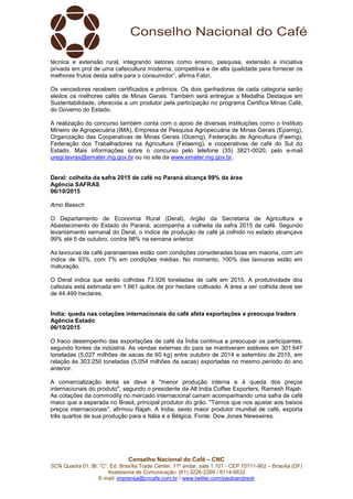 Conselho Nacional do Café – CNC
SCN Quadra 01, Bl. “C”, Ed. Brasília Trade Center, 11º andar, sala 1.101 - CEP 70711-902 – Brasília (DF)
Assessoria de Comunicação: (61) 3226-2269 / 8114-6632
E-mail: imprensa@cncafe.com.br / www.twitter.com/pauloandreck
técnica e extensão rural, integrando setores como ensino, pesquisa, extensão e iniciativa
privada em prol de uma cafeicultura moderna, competitiva e de alta qualidade para fornecer os
melhores frutos desta safra para o consumidor”, afirma Fabri.
Os vencedores recebem certificados e prêmios. Os dois ganhadores de cada categoria serão
eleitos os melhores cafés de Minas Gerais. Também será entregue a Medalha Destaque em
Sustentabilidade, oferecida a um produtor pela participação no programa Certifica Minas Café,
do Governo do Estado.
A realização do concurso também conta com o apoio de diversas instituições como o Instituto
Mineiro de Agropecuária (IMA), Empresa de Pesquisa Agropecuária de Minas Gerais (Epamig),
Organização das Cooperativas de Minas Gerais (Ocemg), Federação de Agricultura (Faemg),
Federação dos Trabalhadores na Agricultura (Fetaemg), e cooperativas de café do Sul do
Estado. Mais informações sobre o concurso pelo telefone (35) 3821-0020, pelo e-mail
uregi.lavras@emater.mg.gov.br ou no site da www.emater.mg.gov.br.
Deral: colheita da safra 2015 de café no Paraná alcança 99% da área
Agência SAFRAS
06/10/2015
Arno Baasch
O Departamento de Economia Rural (Deral), órgão da Secretaria de Agricultura e
Abastecimento do Estado do Paraná, acompanha a colheita da safra 2015 de café. Segundo
levantamento semanal do Deral, o índice de produção de café já colhido no estado alcançava
99% até 5 de outubro, contra 98% na semana anterior.
As lavouras de café paranaenses estão com condições consideradas boas em maioria, com um
índice de 93%, com 7% em condições médias. No momento, 100% das lavouras estão em
maturação.
O Deral indica que serão colhidas 73.926 toneladas de café em 2015. A produtividade dos
cafezais está estimada em 1.661 quilos de por hectare cultivado. A área a ser colhida deve ser
de 44.499 hectares.
Índia: queda nas cotações internacionais do café afeta exportações e preocupa traders
Agência Estado
06/10/2015
O fraco desempenho das exportações de café da Índia continua a preocupar os participantes,
segundo fontes da indústria. As vendas externas do país se mantiveram estáveis em 301.647
toneladas (5,027 milhões de sacas de 60 kg) entre outubro de 2014 e setembro de 2015, em
relação às 303.250 toneladas (5,054 milhões de sacas) exportadas no mesmo período do ano
anterior.
A comercialização lenta se deve à "menor produção interna e à queda dos preços
internacionais do produto", segundo o presidente da All India Coffee Exporters, Ramesh Rajah.
As cotações da commodity no mercado internacional caíram acompanhando uma safra de café
maior que a esperada no Brasil, principal produtor do grão. "Temos que nos ajustar aos baixos
preços internacionais", afirmou Rajah. A India, sexto maior produtor mundial de café, exporta
três quartos de sua produção para a Itália e a Bélgica. Fonte: Dow Jones Newswires.
 