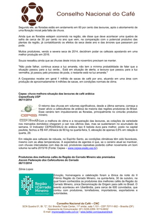 Segundo ele, as floradas estão em andamento em 60 por cento das lavouras, após o abortamento de 
uma floração inicial pela falta de chuva. 
Ainda que as floradas estejam ocorrendo na região, ele disse que deve acontecer uma quebra de 
safra de cerca de 30 por cento no ano que vem, na comparação com o potencial produtivo das 
plantas da região, já contabilizando os efeitos da seca deste ano e das árvores que passaram por 
poda. 
Muitos produtores, vendo a severa seca de 2014, decidiram podar os cafezais apostando em uma 
melhor produção em 2016. 
Souza ressaltou ainda que as chuvas deste início de novembro precisam se manter. 
"Não pode falhar, continua acesa a luz amarela, não tem a mínima probabilidade de falar que a 
situação passou para a luz verde... Está em situação de alerta, a lavoura que passou para a luz 
vermelha, já passou pelo processo de poda, o restante está na luz amarela." 
A Cooparaiso recebe em geral 1 milhão de sacas de café por ano, atuando em uma área com 
produção de aproximadamente 4 milhões de sacas, em condições normais de clima. 
Cepea: chuva melhora situação das lavouras de café arábica 
Cepea/Esalq USP 
06/11/2014 
O retorno das chuvas em volumes significativos, desde a última semana, começa a 
trazer alívio a cafeicultores de arábica da maioria das regiões produtoras do Brasil. 
Esse cenário tem impulsionando as floradas, principalmente no cinturão produtivo 
mineiro. 
Com a melhora do clima e a recuperação das lavouras, as cotações da variedade 
nos mercados doméstico chegaram a cair nos últimos dias, mas se sustentaram no acumulado da 
semana. O Indicador CEPEA/ESALQ do arábica tipo 6 bebida dura para melhor, posto na capital 
paulista, fechou a R$ 441,49/saca de 60 kg na quarta-feira, 5, elevação de apenas 0,6% em relação à 
quarta, 29. 
Em relação aos cafezais de robusta, no Espírito Santo, as condições climáticas têm sido favoráveis, 
mesmo com as altas temperaturas. A expectativa de agentes é que, se o cenário atual se mantiver, 
com chuvas intercaladas com dias de sol, produtores capixabas poderão colher novamente um bom 
volume na safra 2015/16 (Fonte: Cepea – www.cepea.esalq.usp.br). 
Produtores dos melhores cafés da Região do Cerrado Mineiro são premiados 
Ascom Federação dos Cafeicultores do Cerrado 
06/11/2014 
Sônia Lopes 
Emoção, homenagens e celebração foram a tônica da noite do II 
Prêmio Região do Cerrado Mineiro, na quinta-feira, 30 de outubro, na 
qual foram conhecidos os produtores dos melhores cafés da Região do 
Cerrado Mineiro, única Denominação de Origem para café no Brasil. O 
evento aconteceu em Uberlândia, para cerca de 600 convidados, que 
contou com produtores, torrefadores, importadores, exportadores e 
autoridades. 
Conselho Nacional do Café – CNC 
SCN Quadra 01, Bl. “C”, Ed. Brasília Trade Center, 11º andar, sala 1.101 - CEP 70711-902 – Brasília (DF) 
Assessoria de Comunicação: (61) 3226-2269 / 8114-6632 
E-mail: imprensa@cncafe.com.br / www.twitter.com/pauloandreck 
 