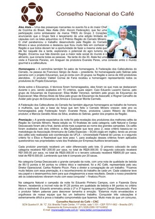 Alex Atala – Uma das presenças marcantes no evento foi a do maior Chef 
de Cozinha do Brasil, Alex Atala (foto: Ascom Federação), que fez uma 
participação como embaixador da marca TRES do Grupo 3 Corações 
anunciando que o Grupo fará o lançamento de uma edição limitada de 
cápsulas com os lotes adquiridos no II Prêmio Região do Cerrado Mineiro. 
O chef parabenizou o trabalho desenvolvido pela Região do Cerrado 
Mineiro e seus produtores e destacou que ficou muito feliz em conhecer a 
Região e que todos deviam ter a oportunidade de fazer a mesma visita que 
ele fez naquele dia a tarde, explorando o potencial do agro turismo da 
Região. Encerrou sua fala dizendo que a maior rede social do mundo é o 
alimento, que conecta todas as pessoas. Na tarde do dia 30, Atala fez uma 
visita à Fazenda Paraíso, em Araguari da produtora Evanete Peres, uma conexão entre o mundo 
gourmet e a cafeicultura. 
Homenagens – A cerimônia também foi palco de homenagens. A Federação dos Cafeicultores do 
Cerrado, na pessoa de Francisco Sérgio de Assis – presidente, foi homenageada pelo Sebrae pela 
parceria com o projeto Educampo, que já conta com 20 grupos na Região e cerca de 400 produtores 
atendidos. O produtor Valdeir Correa de Faria recebeu a homenagem representando todos os 
produtores do Projeto Educampo. 
Ainda sobre o Educampo, 4 técnicos foram homenageados, eles foram os que mais se destacaram 
durante o ano, sendo avaliados em 15 critérios, quais sejam: Caio Eduardo Lazarini Garcia, pelo 
grupo de Educampo da Expocaccer; Elisa Muller Veronezi, também pelo grupo de Educampo da 
Expocaccer; Max Afonso Alves da Silva pelo grupo de Educampo da Assocafé; e Rogner Carvalho de 
Avelar pelo grupo de Educampo da Amoca e Coocacer Monte Carmelo. 
A Federação dos Cafeicultores do Cerrado fez também algumas homenagens ao trabalho de homens 
e mulheres, que são a base da força que tem feito o Cerrado Mineiro crescer; este ano os 
homenageados pela Federação foram: Evanete Peres, produtora; Lázaro Ribeiro de Oliveira, 
produtor; e Marcos Geraldo Alves da Silva, analista do Sebrae, gestor dos projetos da Região. 
Premiação – A grande expectativa da noite foi pela revelação dos produtores dos melhores cafés da 
Região do Cerrado Mineiro. Nesta edição os 10 finalistas de cada categoria, café Natural e Cereja 
Descascado foram até a final, dando ainda mais suspense ao nome dos grandes campeões. Os cafés 
foram avaliados sob dois critérios: a Alta Qualidade que teve peso 2, esse critério baseou-se na 
metodologia da Associação Americana de Cafés Especiais – SCAA (sigla em inglês), tendo as provas 
dos cafés sido realizadas sob coordenação da UFLA – Universidade Federal de Lavras; e o segundo 
critério foi o Ético e Rastreável que teve peso 1, para avaliação desses critérios foram aplicados 
questionários nas propriedades rurais dos finalistas por Empresa Auditora terceirizada. 
Cada produtor premiado receberá um valor diferenciado pelo lote. O primeiro colocado de cada 
categoria receberá R$1.200,00 por saca, no total de R$24.000,00. O segundo colocado receberá 
R$1.000,00 por saca, no total de R$20.000,00 e o terceiro colocado receberá R$800,00 por saca, 
total de R$16.000,00. Lembrando que lote é composto por 20 sacas. 
Na categoria Cereja Descascado o grande campeão da noite, com uma nota de qualidade de bebida 
de 89,12 pontos e 84 pontos no critério ético e rastreável, foi a AC Café, representada pelo seu 
Diretor Operacional, Carlos Roberto Piccin. Para o diretor a consagração de um trabalho. “Ficamos 
muito felizes com essa premiação, é o reconhecimento do trabalho de cada um. Cada colaborar teve 
seu papel e o desempenhou bem para que chegássemos a esse resultado. Desde o nosso presidente 
até os colaboradores vibraram muito com essa conquista” – finalizou Piccin. 
Na categoria Natural o campeão da noite foi Eduardo Pinheiro Campos, com a Fazenda Dona 
Nenem, recebendo a incrível nota de 91,25 pontos em qualidade de bebida e 84 pontos no critério 
ético e rastreável. Eduardo arrematou ainda o 2º e 3º lugares na categoria Cereja Descascado. Para 
o produtor faltam palavras para descrever tamanha a emoção. “Estamos muito envaidecidos e 
orgulhosos de nossa equipe que fez um belíssimo trabalho. Conquistar três colocações é 
extremamente difícil e prova o trabalho comprometido que fazemos. Muito mais do que um concurso, 
Conselho Nacional do Café – CNC 
SCN Quadra 01, Bl. “C”, Ed. Brasília Trade Center, 11º andar, sala 1.101 - CEP 70711-902 – Brasília (DF) 
Assessoria de Comunicação: (61) 3226-2269 / 8114-6632 
E-mail: imprensa@cncafe.com.br / www.twitter.com/pauloandreck 
 