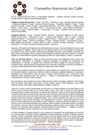 foi um congraçamento de todos os cafeicultores finalistas” – explicou Eduardo Pinheiro Campos. 
Confira, abaixo, a relação completa dos finalistas: 
Categoria Cereja Descascado: 1º lugar – AC Café – Perdizes; 2º lugar - Eduardo Pinheiro Campos 
– Presidente Olegário; 3º lugar - Eduardo Pinheiro Campos – Presidente Olegário; 4º lugar - Tomas 
Eliodoro da Costa – Tapira; 5º lugar – João Batista Montanari – Patrocínio; 6º lugar – Nivaldo Souza 
Ribeiro – Unaí; 7ºlugar – José Carlos Grossi – Coromandel; 8º lugar – Lázaro Ribeiro de Oliveira – 
Patrocínio; 9º lugar – Orlando Nakao – Coromandel; e 10° lugar – Zabulon Afonso dos Santos – 
Carmo do Paranaíba. 
Categoria Natural: 1º lugar - Eduardo Pinheiro Campos – Presidente Olegário; 2º lugar- Osmar 
Pereira Nunes Júnior – Patrocínio; 3º lugar - Juliana Tytko Armelin – Ibiá ; 4º lugar – Rodrigo 
Aparecido Martins - Coromandel; 5ª lugar – Wagner Ferrero – Coromandel; 6º lugar – Fausto do 
Espírito Santo Veloso – Carmo do Paranaíba; 7º lugar – Wagner Ferrero – Coromandel; 8º lugar - 
Maria Betânia de Almeida – Campos Altos; 9ª lugar - Armando Hirokatu Tomizawa – Carmo do 
Paranaíba; e 10º lugar - Ronaldo Gonçalves de Brito – Patrocínio. 
Segundo o Presidente da Federação dos Cafeicultores do Cerrado, Francisco Sérgio de Assis a noite 
é a celebração do trabalho. "Esse evento tem um grande objetivo que é homenagear os produtores, 
que dedicam suas vidas a produzir cafés de alta qualidade. É graças a esse trabalho, bem feito, que 
hoje somos reconhecidos como a primeira Denominação de Origem para café no Brasil. O II Prêmio 
Região do Cerrado Mineiro é grande Celebração da Safra em nossa Região", finalizou o presidente. 
Foco no mercado interno – Todos os lotes premiados foram comercializados antes mesmo dos 
compradores conhecerem os finalistas, confiança depositada no trabalho da Federação dos 
Cafeicultores do Cerrado. O grande foco comercial do Prêmio Região do Cerrado Mineiro é o 
mercado interno, grande parte dos compradores são nacionais e colocarão ao acesso do brasileiro o 
que há de melhor da primeira Denominação de Origem para café no Brasil. 
“Nosso foco no Mercado Interno está ligado ao nosso objetivo de contribuir para o desenvolvimento 
do mercado Brasileiro, ampliando a oferta de cafés de altíssima qualidade deixando os mesmos à 
disposição dos consumidores, além de levar a Origem Cerrado Mineiro até o consumidor final, 
formando assim percepção junto aos mesmos” – explicou o Superintendente da Federação dos 
Cafeicultores do Cerrado, Juliano Tarabal. 
Os compradores são: Academia do Café, Ateliê do Grão, Café 3 Corações, Cafébrás, Café Cajubá, 
Café do Centro, Café Ísole, Café Nuance, Cerrad Coffee, Daterra, DOP Espresso, Lucca Cafés 
Especiais, Moka Club, Suplicy Cafés Especiais e William and Sons. 
“Essa foi a nossa primeira oportunidade de participar no II Prêmio Região do Cerrado Mineiro e foi 
incrível. Nunca ouvimos falar de um evento igual a esse, onde toda a cadeia do café especial, 
principalmente os próprios produtores, se reúnem para celebrar a safra de uma maneira tão gloriosa 
e valorosa. Esse tipo de evento chama cada vez mais o mercado (da semente à xícara) a valorização 
do seu produto e vai trazer valor para o futuro de cada um. Alguém vai perguntar, ‘Não seria arriscado 
comprar café antes de saber a qualidade deles?’. Sim, é muito arriscado, mas isso é o mercado e 
sabemos bem o que poderia acontecer. Os resultados foram incríveis e devem até melhorar a cada 
ano em frente. Sabemos que para William & Sons Coffee Co. voltamos para Porto Alegre com muito 
mais do que os micro lotes premiados dos melhores cafés do Brasil, mas também tivemos o privilégio 
de conhecer a vida de cada um dos queridos produtores e celebrar juntos o seu sucesso. Sem essas 
pessoas nem teríamos cafés especiais. Obrigado Região Cerrado Mineiro!” – enalteceu Jonathan 
Hutchins da William & Sons, comprador de um dos lotes premiados. 
O Prêmio Região do Cerrado Mineiro é uma iniciativa da Federação dos Cafeicultores do Cerrado, 
com grande apoio do Sebrae. Marden Magalhães, Gerente Regional do Sebrae Triângulo explica a 
parceria. “Apoiar a realização deste Prêmio é motivo de muito orgulho para todos nós que fazemos 
parte desta bela trajetória de construção da Região do Cerrado Mineiro, onde os resultados são cada 
dia mais efetivos e o futuro se mostra promissor, servindo de referência não só para a cafeicultura, 
mas também para todo o agronegócio brasileiro.” – finalizou Magalhães. 
Conselho Nacional do Café – CNC 
SCN Quadra 01, Bl. “C”, Ed. Brasília Trade Center, 11º andar, sala 1.101 - CEP 70711-902 – Brasília (DF) 
Assessoria de Comunicação: (61) 3226-2269 / 8114-6632 
E-mail: imprensa@cncafe.com.br / www.twitter.com/pauloandreck 
 